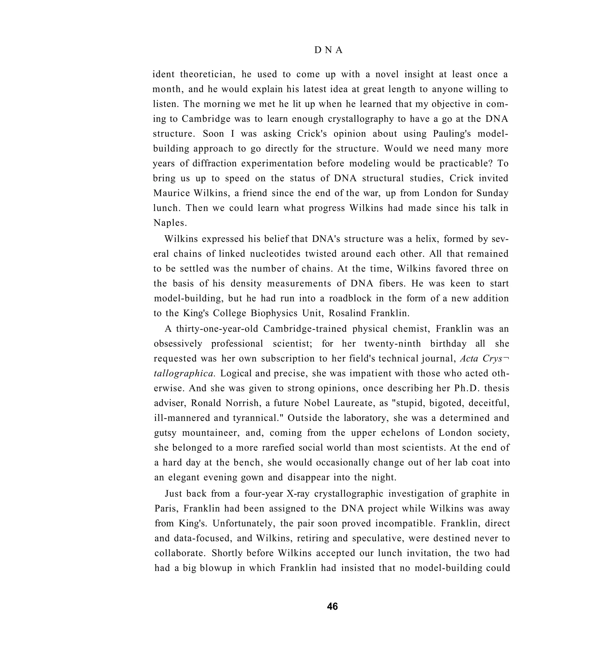 DNA

ident theoretician, he used to come up with a novel insight at least once a
month, and he would explain his latest idea at great length to anyone willing to
listen. The morning we met he lit up when he learned that my objective in com-
ing to Cambridge was to learn enough crystallography to have a go at the DNA
structure. Soon I was asking Crick's opinion about using Pauling's model-
building approach to go directly for the structure. Would we need many more
years of diffraction experimentation before modeling would be practicable? To
bring us up to speed on the status of DNA structural studies, Crick invited
Maurice Wilkins, a friend since the end of the war, up from London for Sunday
lunch. Then we could learn what progress Wilkins had made since his talk in
Naples.
   Wilkins expressed his belief that DNA's structure was a helix, formed by sev-
eral chains of linked nucleotides twisted around each other. All that remained
to be settled was the number of chains. At the time, Wilkins favored three on
the basis of his density measurements of DNA fibers. He was keen to start
model-building, but he had run into a roadblock in the form of a new addition
to the King's College Biophysics Unit, Rosalind Franklin.
   A thirty-one-year-old Cambridge-trained physical chemist, Franklin was an
obsessively professional scientist; for her twenty-ninth birthday all she
requested was her own subscription to her field's technical journal, Acta Crys¬
tallographica. Logical and precise, she was impatient with those who acted oth-
erwise. And she was given to strong opinions, once describing her Ph.D. thesis
adviser, Ronald Norrish, a future Nobel Laureate, as "stupid, bigoted, deceitful,
ill-mannered and tyrannical." Outside the laboratory, she was a determined and
gutsy mountaineer, and, coming from the upper echelons of London society,
she belonged to a more rarefied social world than most scientists. At the end of
a hard day at the bench, she would occasionally change out of her lab coat into
an elegant evening gown and disappear into the night.
   Just back from a four-year X-ray crystallographic investigation of graphite in
Paris, Franklin had been assigned to the DNA project while Wilkins was away
from King's. Unfortunately, the pair soon proved incompatible. Franklin, direct
and data-focused, and Wilkins, retiring and speculative, were destined never to
collaborate. Shortly before Wilkins accepted our lunch invitation, the two had
had a big blowup in which Franklin had insisted that no model-building could


                                       46
 