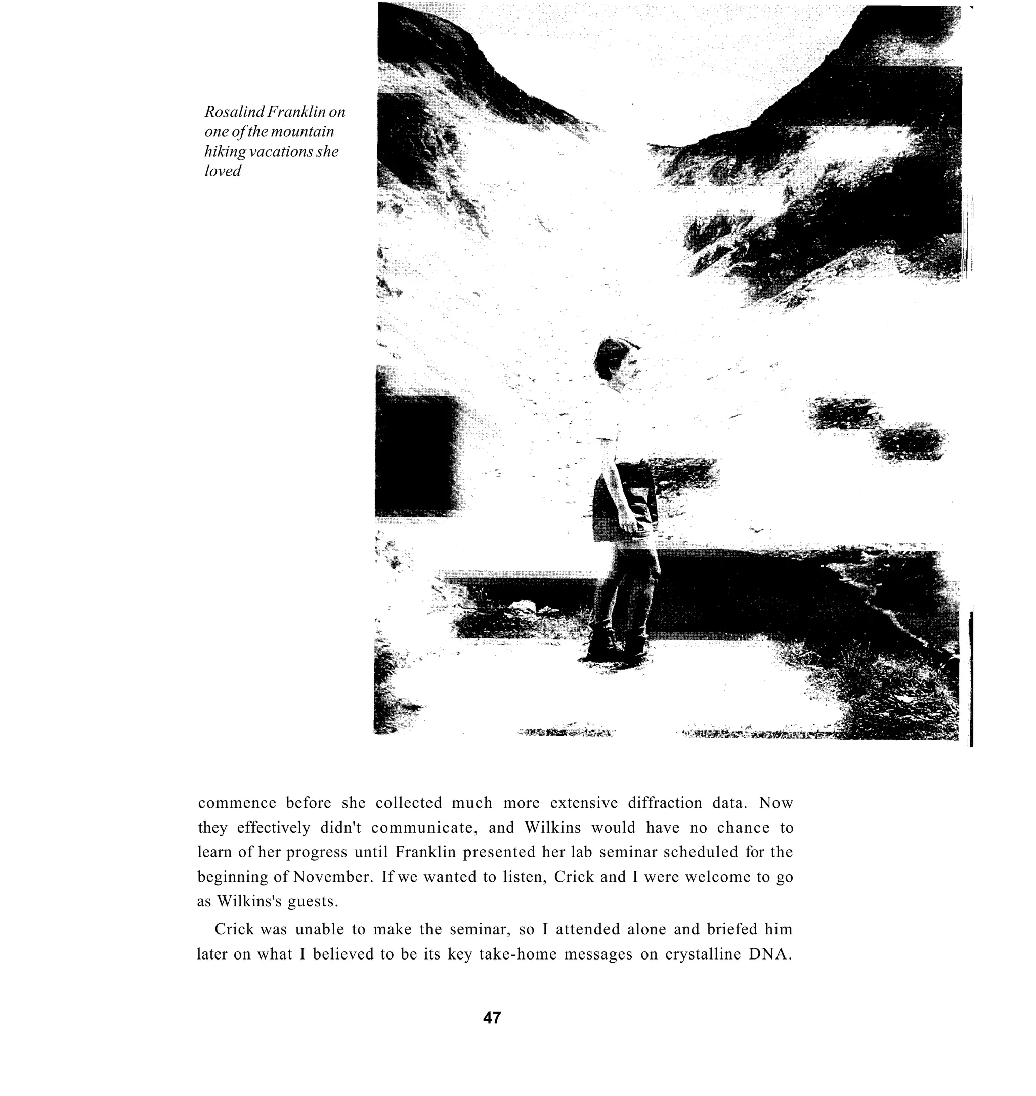 Rosalind Franklin on
one of the mountain
hiking vacations she
loved




commence before she collected much more extensive diffraction data. Now
they effectively didn't communicate, and Wilkins would have no chance to
learn of her progress until Franklin presented her lab seminar scheduled for the
beginning of November. If we wanted to listen, Crick and I were welcome to go
as Wilkins's guests.
   Crick was unable to make the seminar, so I attended alone and briefed him
later on what I believed to be its key take-home messages on crystalline DNA.


                                      47
 