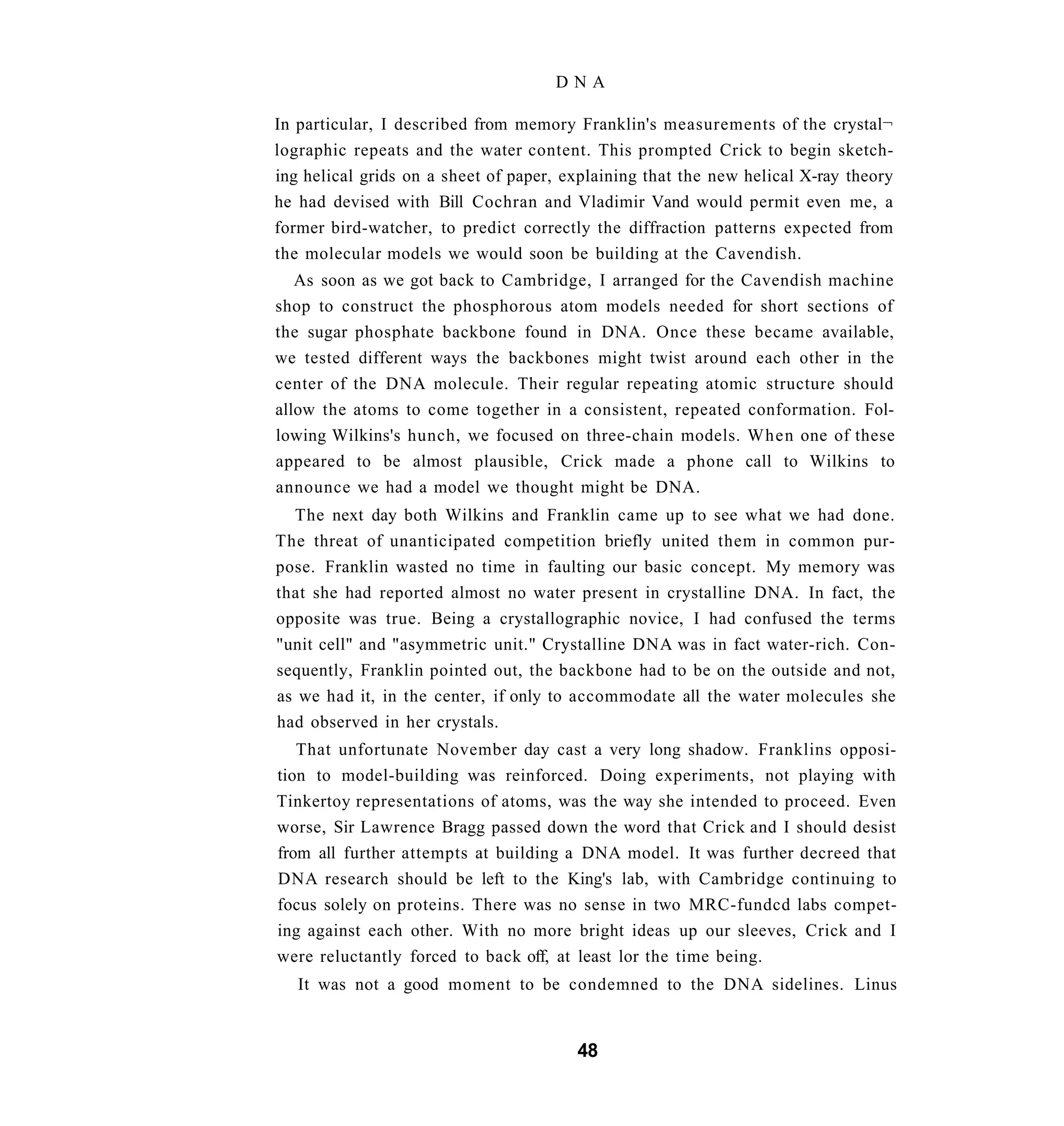 DNA

In particular, I described from memory Franklin's measurements of the crystal¬
lographic repeats and the water content. This prompted Crick to begin sketch-
ing helical grids on a sheet of paper, explaining that the new helical X-ray theory
he had devised with Bill Cochran and Vladimir Vand would permit even me, a
former bird-watcher, to predict correctly the diffraction patterns expected from
the molecular models we would soon be building at the Cavendish.
   As soon as we got back to Cambridge, I arranged for the Cavendish machine
shop to construct the phosphorous atom models needed for short sections of
the sugar phosphate backbone found in DNA. Once these became available,
we tested different ways the backbones might twist around each other in the
center of the DNA molecule. Their regular repeating atomic structure should
allow the atoms to come together in a consistent, repeated conformation. Fol-
lowing Wilkins's hunch, we focused on three-chain models. When one of these
appeared to be almost plausible, Crick made a phone call to Wilkins to
announce we had a model we thought might be DNA.
  The next day both Wilkins and Franklin came up to see what we had done.
The threat of unanticipated competition briefly united them in common pur-
pose. Franklin wasted no time in faulting our basic concept. My memory was
that she had reported almost no water present in crystalline DNA. In fact, the
opposite was true. Being a crystallographic novice, I had confused the terms
"unit cell" and "asymmetric unit." Crystalline DNA was in fact water-rich. Con-
sequently, Franklin pointed out, the backbone had to be on the outside and not,
as we had it, in the center, if only to accommodate all the water molecules she
had observed in her crystals.
   That unfortunate November day cast a very long shadow. Franklins opposi-
tion to model-building was reinforced. Doing experiments, not playing with
Tinkertoy representations of atoms, was the way she intended to proceed. Even
worse, Sir Lawrence Bragg passed down the word that Crick and I should desist
from all further attempts at building a DNA model. It was further decreed that
DNA research should be left to the King's lab, with Cambridge continuing to
focus solely on proteins. There was no sense in two MRC-fundcd labs compet-
ing against each other. With no more bright ideas up our sleeves, Crick and I
were reluctantly forced to back off, at least lor the time being.
   It was not a good moment to be condemned to the DNA sidelines. Linus


                                        48
 