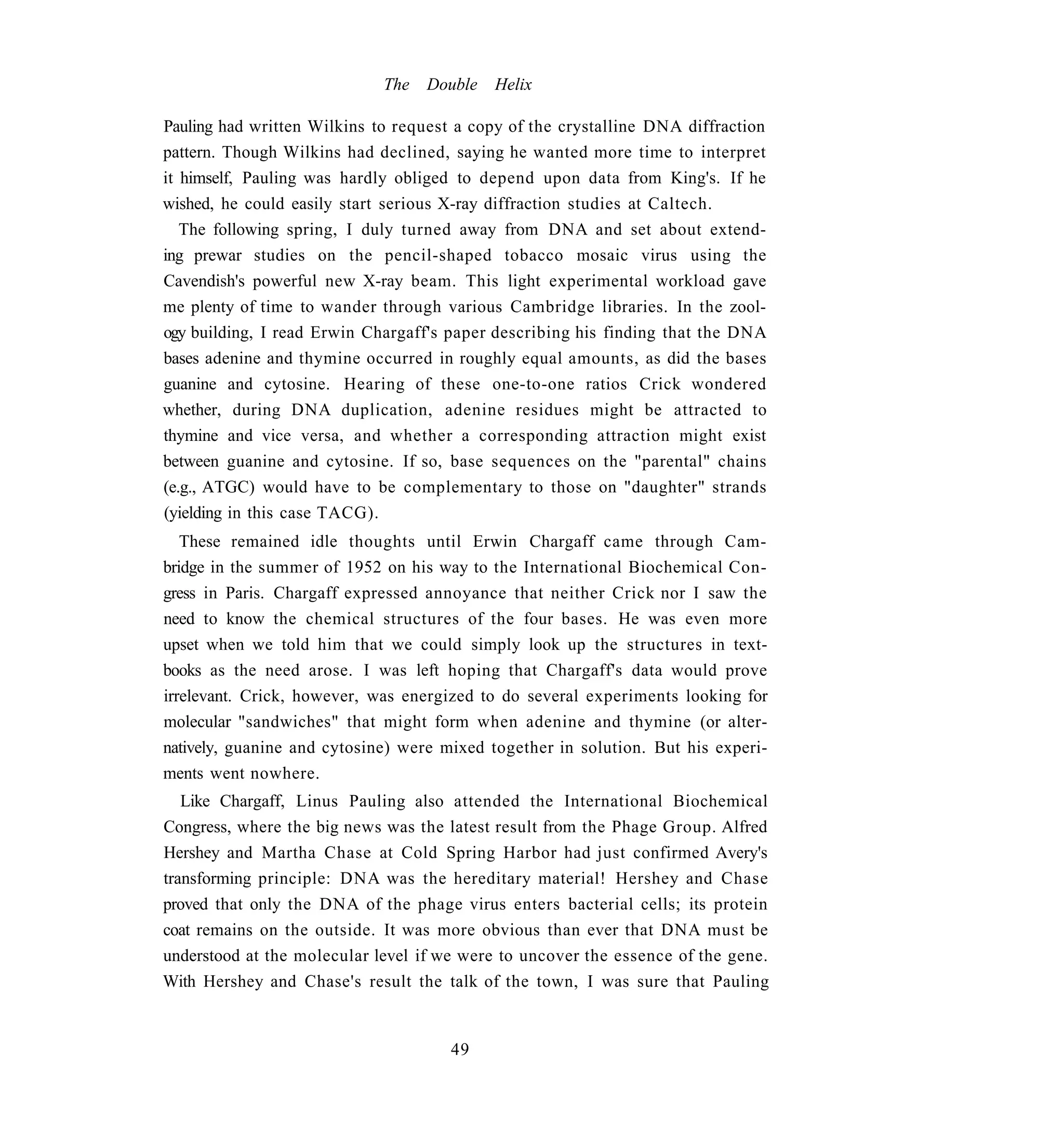 The   Double   Helix

Pauling had written Wilkins to request a copy of the crystalline DNA diffraction
pattern. Though Wilkins had declined, saying he wanted more time to interpret
it himself, Pauling was hardly obliged to depend upon data from King's. If he
wished, he could easily start serious X-ray diffraction studies at Caltech.
   The following spring, I duly turned away from DNA and set about extend-
ing prewar studies on the pencil-shaped tobacco mosaic virus using the
Cavendish's powerful new X-ray beam. This light experimental workload gave
me plenty of time to wander through various Cambridge libraries. In the zool-
ogy building, I read Erwin Chargaff's paper describing his finding that the DNA
bases adenine and thymine occurred in roughly equal amounts, as did the bases
guanine and cytosine. Hearing of these one-to-one ratios Crick wondered
whether, during DNA duplication, adenine residues might be attracted to
thymine and vice versa, and whether a corresponding attraction might exist
between guanine and cytosine. If so, base sequences on the "parental" chains
(e.g., ATGC) would have to be complementary to those on "daughter" strands
(yielding in this case TACG).
   These remained idle thoughts until Erwin Chargaff came through Cam-
bridge in the summer of 1952 on his way to the International Biochemical Con-
gress in Paris. Chargaff expressed annoyance that neither Crick nor I saw the
need to know the chemical structures of the four bases. He was even more
upset when we told him that we could simply look up the structures in text-
books as the need arose. I was left hoping that Chargaff's data would prove
irrelevant. Crick, however, was energized to do several experiments looking for
molecular "sandwiches" that might form when adenine and thymine (or alter-
natively, guanine and cytosine) were mixed together in solution. But his experi-
ments went nowhere.
   Like Chargaff, Linus Pauling also attended the International Biochemical
Congress, where the big news was the latest result from the Phage Group. Alfred
Hershey and Martha Chase at Cold Spring Harbor had just confirmed Avery's
transforming principle: DNA was the hereditary material! Hershey and Chase
proved that only the DNA of the phage virus enters bacterial cells; its protein
coat remains on the outside. It was more obvious than ever that DNA must be
understood at the molecular level if we were to uncover the essence of the gene.
With Hershey and Chase's result the talk of the town, I was sure that Pauling


                                      49
 