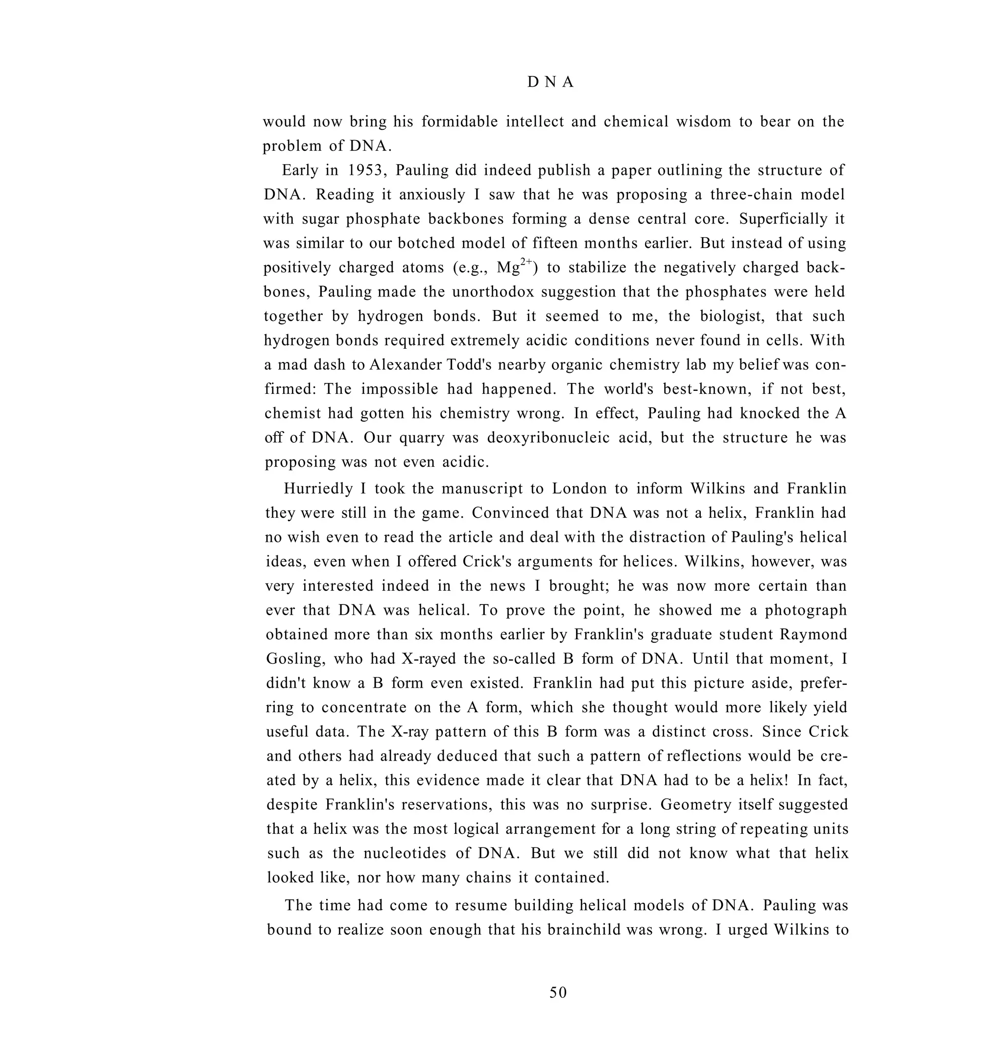 DNA

would now bring his formidable intellect and chemical wisdom to bear on the
problem of DNA.
   Early in 1953, Pauling did indeed publish a paper outlining the structure of
DNA. Reading it anxiously I saw that he was proposing a three-chain model
with sugar phosphate backbones forming a dense central core. Superficially it
was similar to our botched model of fifteen months earlier. But instead of using
positively charged atoms (e.g., Mg 2+ ) to stabilize the negatively charged back-
bones, Pauling made the unorthodox suggestion that the phosphates were held
together by hydrogen bonds. But it seemed to me, the biologist, that such
hydrogen bonds required extremely acidic conditions never found in cells. With
a mad dash to Alexander Todd's nearby organic chemistry lab my belief was con-
firmed: The impossible had happened. The world's best-known, if not best,
chemist had gotten his chemistry wrong. In effect, Pauling had knocked the A
off of DNA. Our quarry was deoxyribonucleic acid, but the structure he was
proposing was not even acidic.
   Hurriedly I took the manuscript to London to inform Wilkins and Franklin
they were still in the game. Convinced that DNA was not a helix, Franklin had
no wish even to read the article and deal with the distraction of Pauling's helical
ideas, even when I offered Crick's arguments for helices. Wilkins, however, was
very interested indeed in the news I brought; he was now more certain than
ever that DNA was helical. To prove the point, he showed me a photograph
obtained more than six months earlier by Franklin's graduate student Raymond
Gosling, who had X-rayed the so-called B form of DNA. Until that moment, I
didn't know a B form even existed. Franklin had put this picture aside, prefer-
ring to concentrate on the A form, which she thought would more likely yield
useful data. The X-ray pattern of this B form was a distinct cross. Since Crick
and others had already deduced that such a pattern of reflections would be cre-
ated by a helix, this evidence made it clear that DNA had to be a helix! In fact,
despite Franklin's reservations, this was no surprise. Geometry itself suggested
that a helix was the most logical arrangement for a long string of repeating units
such as the nucleotides of DNA. But we still did not know what that helix
looked like, nor how many chains it contained.
  The time had come to resume building helical models of DNA. Pauling was
bound to realize soon enough that his brainchild was wrong. I urged Wilkins to


                                        50
 