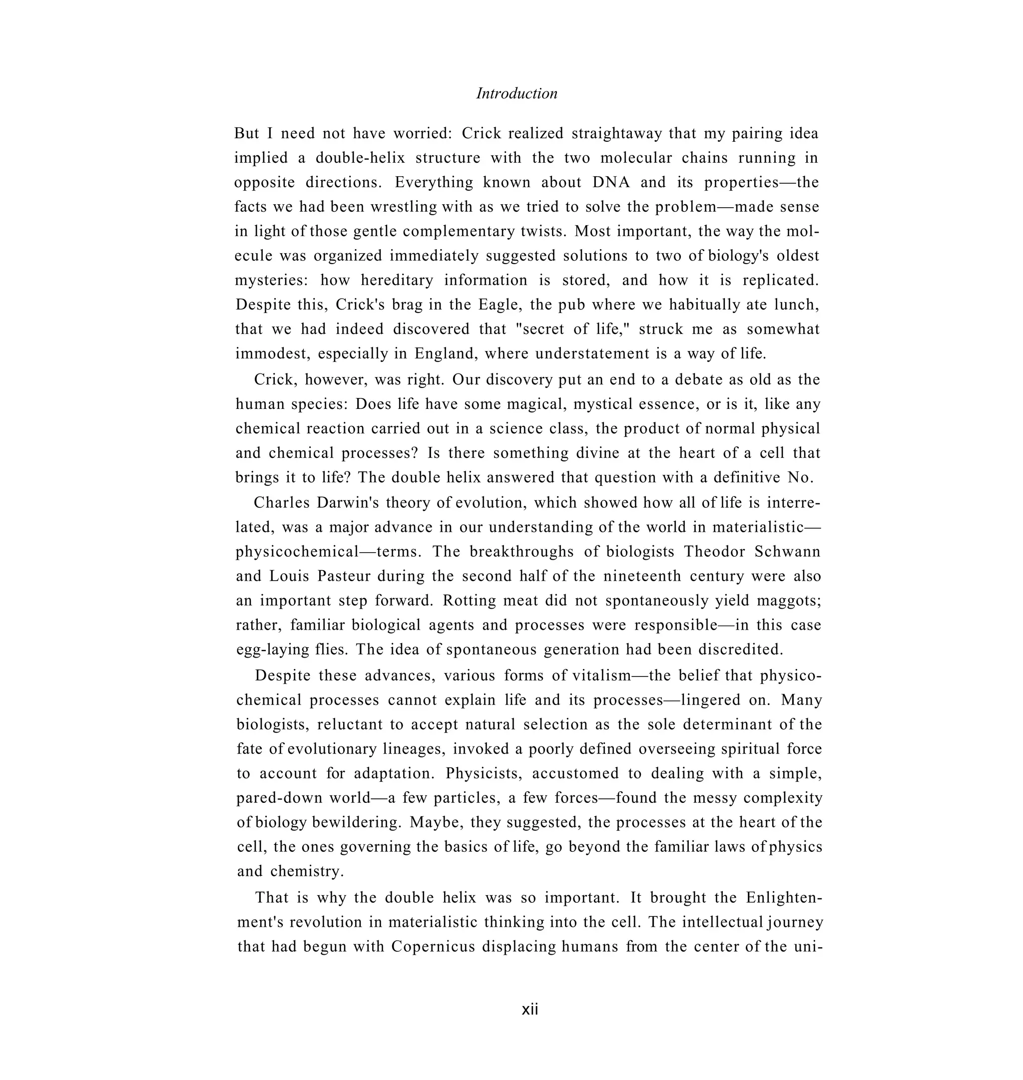 Introduction

But I need not have worried: Crick realized straightaway that my pairing idea
implied a double-helix structure with the two molecular chains running in
opposite directions. Everything known about DNA and its properties—the
facts we had been wrestling with as we tried to solve the problem—made sense
in light of those gentle complementary twists. Most important, the way the mol-
ecule was organized immediately suggested solutions to two of biology's oldest
mysteries: how hereditary information is stored, and how it is replicated.
Despite this, Crick's brag in the Eagle, the pub where we habitually ate lunch,
that we had indeed discovered that "secret of life," struck me as somewhat
immodest, especially in England, where understatement is a way of life.
   Crick, however, was right. Our discovery put an end to a debate as old as the
human species: Does life have some magical, mystical essence, or is it, like any
chemical reaction carried out in a science class, the product of normal physical
and chemical processes? Is there something divine at the heart of a cell that
brings it to life? The double helix answered that question with a definitive No.
   Charles Darwin's theory of evolution, which showed how all of life is interre-
lated, was a major advance in our understanding of the world in materialistic—
physicochemical—terms. The breakthroughs of biologists Theodor Schwann
and Louis Pasteur during the second half of the nineteenth century were also
an important step forward. Rotting meat did not spontaneously yield maggots;
rather, familiar biological agents and processes were responsible—in this case
egg-laying flies. The idea of spontaneous generation had been discredited.
   Despite these advances, various forms of vitalism—the belief that physico-
chemical processes cannot explain life and its processes—lingered on. Many
biologists, reluctant to accept natural selection as the sole determinant of the
fate of evolutionary lineages, invoked a poorly defined overseeing spiritual force
to account for adaptation. Physicists, accustomed to dealing with a simple,
pared-down world—a few particles, a few forces—found the messy complexity
of biology bewildering. Maybe, they suggested, the processes at the heart of the
cell, the ones governing the basics of life, go beyond the familiar laws of physics
and chemistry.
  That is why the double helix was so important. It brought the Enlighten-
ment's revolution in materialistic thinking into the cell. The intellectual journey
that had begun with Copernicus displacing humans from the center of the uni-


                                        xii
 