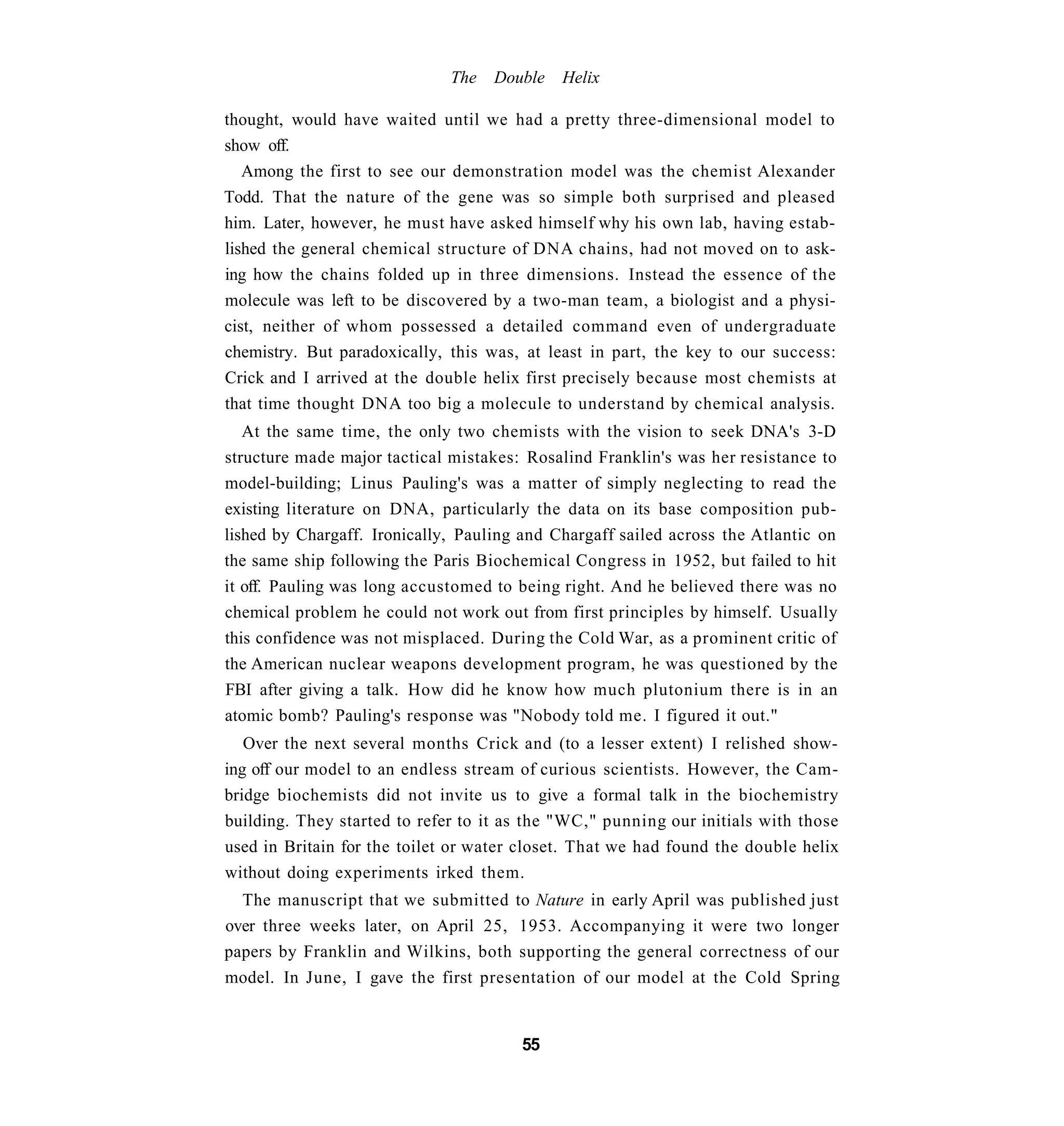 The   Double   Helix

thought, would have waited until we had a pretty three-dimensional model to
show off.
   Among the first to see our demonstration model was the chemist Alexander
Todd. That the nature of the gene was so simple both surprised and pleased
him. Later, however, he must have asked himself why his own lab, having estab-
lished the general chemical structure of DNA chains, had not moved on to ask-
ing how the chains folded up in three dimensions. Instead the essence of the
molecule was left to be discovered by a two-man team, a biologist and a physi-
cist, neither of whom possessed a detailed command even of undergraduate
chemistry. But paradoxically, this was, at least in part, the key to our success:
Crick and I arrived at the double helix first precisely because most chemists at
that time thought DNA too big a molecule to understand by chemical analysis.
   At the same time, the only two chemists with the vision to seek DNA's 3-D
structure made major tactical mistakes: Rosalind Franklin's was her resistance to
model-building; Linus Pauling's was a matter of simply neglecting to read the
existing literature on DNA, particularly the data on its base composition pub-
lished by Chargaff. Ironically, Pauling and Chargaff sailed across the Atlantic on
the same ship following the Paris Biochemical Congress in 1952, but failed to hit
it off. Pauling was long accustomed to being right. And he believed there was no
chemical problem he could not work out from first principles by himself. Usually
this confidence was not misplaced. During the Cold War, as a prominent critic of
the American nuclear weapons development program, he was questioned by the
FBI after giving a talk. How did he know how much plutonium there is in an
atomic bomb? Pauling's response was "Nobody told me. I figured it out."
   Over the next several months Crick and (to a lesser extent) I relished show-
ing off our model to an endless stream of curious scientists. However, the Cam-
bridge biochemists did not invite us to give a formal talk in the biochemistry
building. They started to refer to it as the "WC," punning our initials with those
used in Britain for the toilet or water closet. That we had found the double helix
without doing experiments irked them.
  The manuscript that we submitted to Nature in early April was published just
over three weeks later, on April 25, 1953. Accompanying it were two longer
papers by Franklin and Wilkins, both supporting the general correctness of our
model. In June, I gave the first presentation of our model at the Cold Spring


                                       55
 