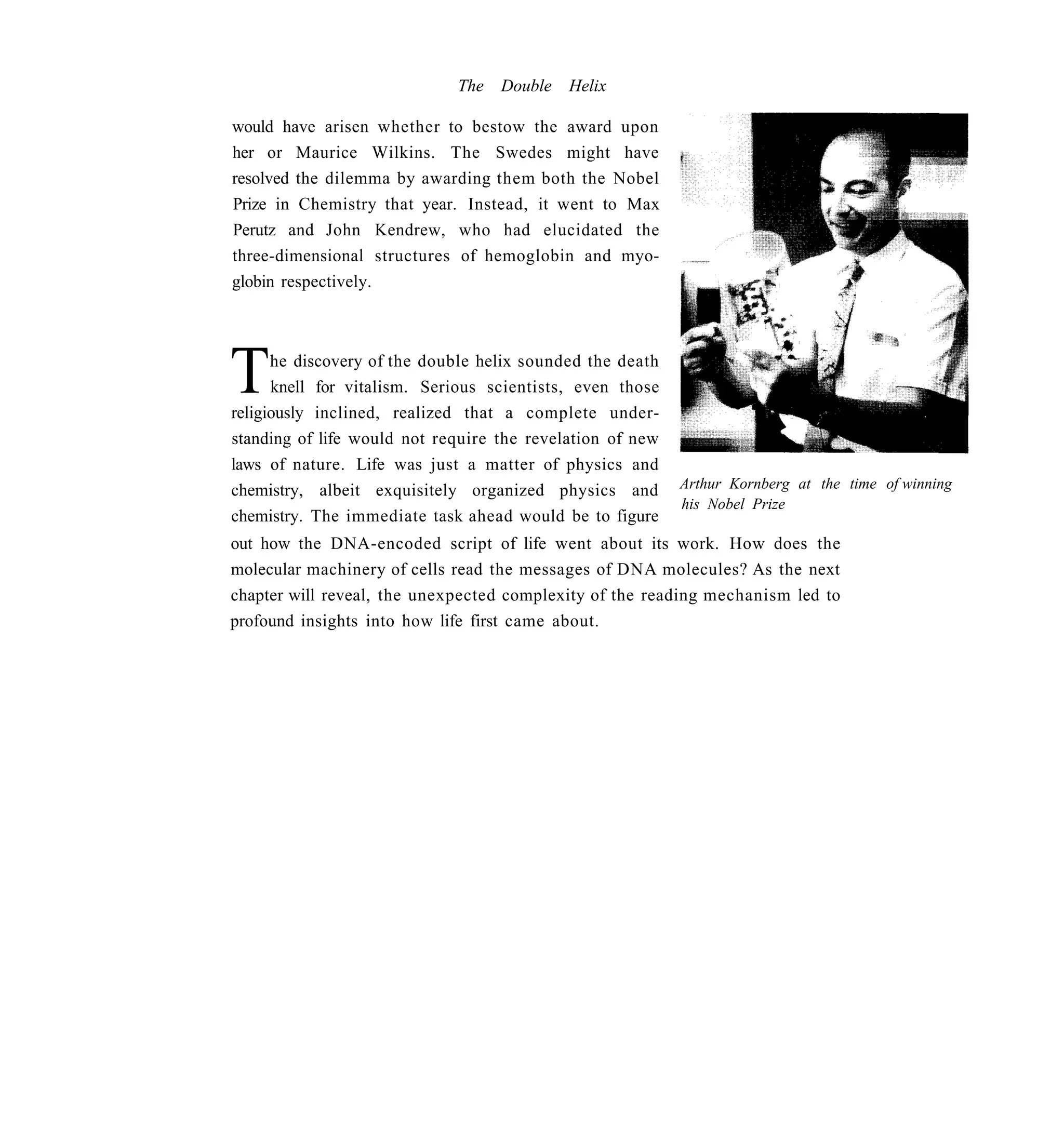 The   Double   Helix

would have arisen whether to bestow the award upon
her or Maurice Wilkins. The Swedes might have
resolved the dilemma by awarding them both the Nobel
Prize in Chemistry that year. Instead, it went to Max
Perutz and John Kendrew, who had elucidated the
three-dimensional structures of hemoglobin and myo-
globin respectively.




T     he discovery of the double helix sounded the death
      knell for vitalism. Serious scientists, even those
religiously inclined, realized that a complete under-
standing of life would not require the revelation of new
laws of nature. Life was just a matter of physics and
chemistry, albeit exquisitely organized physics and        Arthur Kornberg at the time of winning
                                                           his Nobel Prize
chemistry. The immediate task ahead would be to figure
out how the DNA-encoded script of life went about its work. How does the
molecular machinery of cells read the messages of DNA molecules? As the next
chapter will reveal, the unexpected complexity of the reading mechanism led to
profound insights into how life first came about.
 