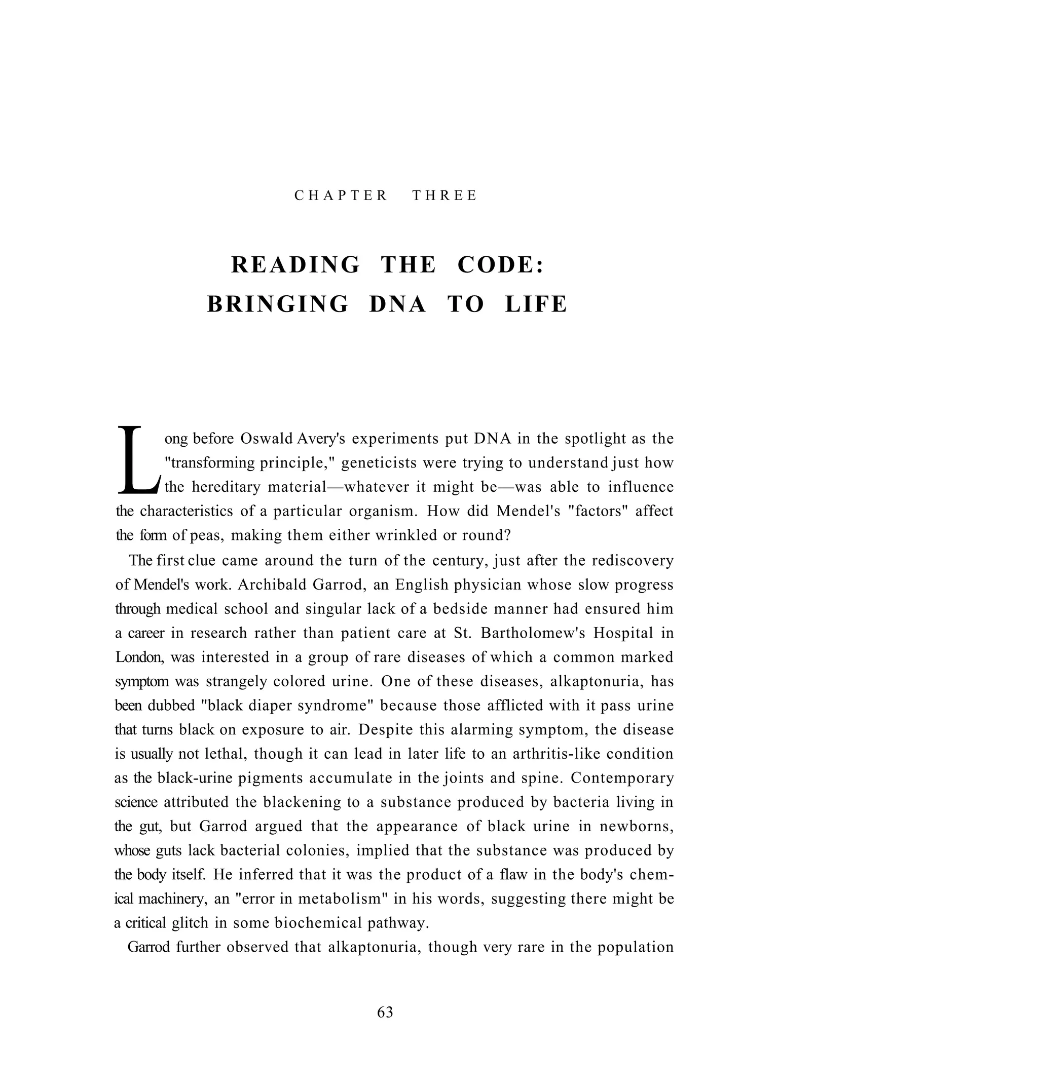 CHAPTER           THREE



                 R E A D I N G THE CODE:
              BRINGING DNA TO LIFE




L       ong before Oswald Avery's experiments put DNA in the spotlight as the
        "transforming principle," geneticists were trying to understand just how
        the hereditary material—whatever it might be—was able to influence
the characteristics of a particular organism. How did Mendel's "factors" affect
the form of peas, making them either wrinkled or round?
   The first clue came around the turn of the century, just after the rediscovery
of Mendel's work. Archibald Garrod, an English physician whose slow progress
through medical school and singular lack of a bedside manner had ensured him
a career in research rather than patient care at St. Bartholomew's Hospital in
London, was interested in a group of rare diseases of which a common marked
symptom was strangely colored urine. One of these diseases, alkaptonuria, has
been dubbed "black diaper syndrome" because those afflicted with it pass urine
that turns black on exposure to air. Despite this alarming symptom, the disease
is usually not lethal, though it can lead in later life to an arthritis-like condition
as the black-urine pigments accumulate in the joints and spine. Contemporary
science attributed the blackening to a substance produced by bacteria living in
the gut, but Garrod argued that the appearance of black urine in newborns,
whose guts lack bacterial colonies, implied that the substance was produced by
the body itself. He inferred that it was the product of a flaw in the body's chem-
ical machinery, an "error in metabolism" in his words, suggesting there might be
a critical glitch in some biochemical pathway.
   Garrod further observed that alkaptonuria, though very rare in the population



                                        63
 