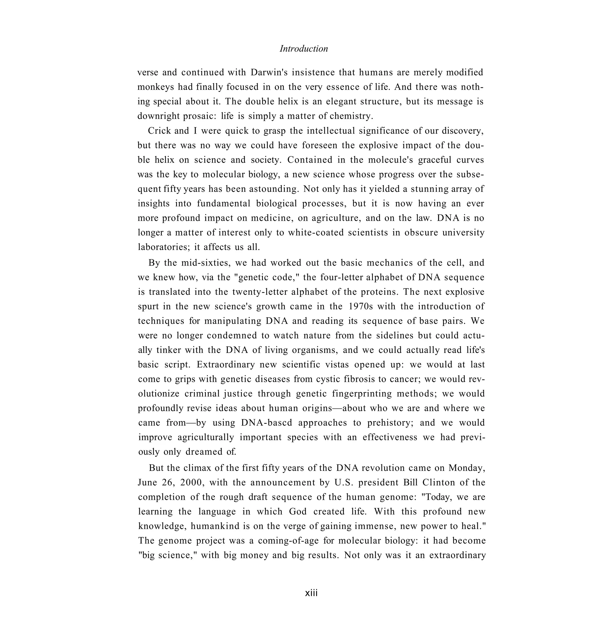 Introduction

verse and continued with Darwin's insistence that humans are merely modified
monkeys had finally focused in on the very essence of life. And there was noth-
ing special about it. The double helix is an elegant structure, but its message is
downright prosaic: life is simply a matter of chemistry.
   Crick and I were quick to grasp the intellectual significance of our discovery,
but there was no way we could have foreseen the explosive impact of the dou-
ble helix on science and society. Contained in the molecule's graceful curves
was the key to molecular biology, a new science whose progress over the subse-
quent fifty years has been astounding. Not only has it yielded a stunning array of
insights into fundamental biological processes, but it is now having an ever
more profound impact on medicine, on agriculture, and on the law. DNA is no
longer a matter of interest only to white-coated scientists in obscure university
laboratories; it affects us all.
   By the mid-sixties, we had worked out the basic mechanics of the cell, and
we knew how, via the "genetic code," the four-letter alphabet of DNA sequence
is translated into the twenty-letter alphabet of the proteins. The next explosive
spurt in the new science's growth came in the 1970s with the introduction of
techniques for manipulating DNA and reading its sequence of base pairs. We
were no longer condemned to watch nature from the sidelines but could actu-
ally tinker with the DNA of living organisms, and we could actually read life's
basic script. Extraordinary new scientific vistas opened up: we would at last
come to grips with genetic diseases from cystic fibrosis to cancer; we would rev-
olutionize criminal justice through genetic fingerprinting methods; we would
profoundly revise ideas about human origins—about who we are and where we
came from—by using DNA-bascd approaches to prehistory; and we would
improve agriculturally important species with an effectiveness we had previ-
ously only dreamed of.
   But the climax of the first fifty years of the DNA revolution came on Monday,
June 26, 2000, with the announcement by U.S. president Bill Clinton of the
completion of the rough draft sequence of the human genome: "Today, we are
learning the language in which God created life. With this profound new
knowledge, humankind is on the verge of gaining immense, new power to heal."
The genome project was a coming-of-age for molecular biology: it had become
"big science," with big money and big results. Not only was it an extraordinary


                                       xiii
 