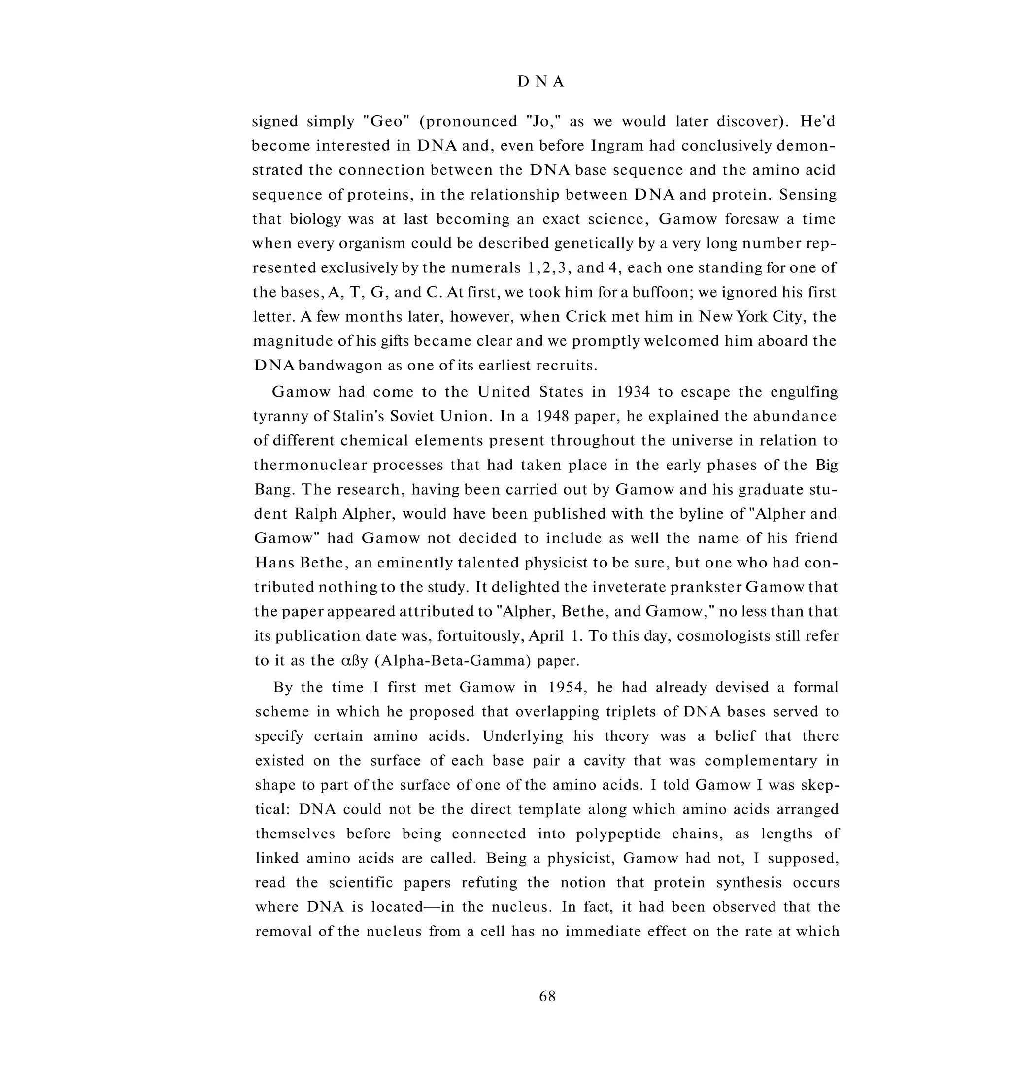DNA

signed simply "Geo" (pronounced "Jo," as we would later discover). He'd
become interested in DNA and, even before Ingram had conclusively demon­
strated the connection between the DNA base sequence and the amino acid
sequence of proteins, in the relationship between DNA and protein. Sensing
that biology was at last becoming an exact science, Gamow foresaw a time
when every organism could be described genetically by a very long number rep­
resented exclusively by the numerals 1,2,3, and 4, each one standing for one of
the bases, A, T, G, and C. At first, we took him for a buffoon; we ignored his first
letter. A few months later, however, when Crick met him in New York City, the
magnitude of his gifts became clear and we promptly welcomed him aboard the
DNA bandwagon as one of its earliest recruits.
  Gamow had come to the United States in 1934 to escape the engulfing
tyranny of Stalin's Soviet Union. In a 1948 paper, he explained the abundance
of different chemical elements present throughout the universe in relation to
thermonuclear processes that had taken place in the early phases of the Big
Bang. The research, having been carried out by Gamow and his graduate stu­
dent Ralph Alpher, would have been published with the byline of "Alpher and
Gamow" had Gamow not decided to include as well the name of his friend
Hans Bethe, an eminently talented physicist to be sure, but one who had con­
tributed nothing to the study. It delighted the inveterate prankster Gamow that
the paper appeared attributed to "Alpher, Bethe, and Gamow," no less than that
its publication date was, fortuitously, April 1. To this day, cosmologists still refer
to it as the αßy (Alpha-Beta-Gamma) paper.
  By the time I first met Gamow in 1954, he had already devised a formal
scheme in which he proposed that overlapping triplets of DNA bases served to
specify certain amino acids. Underlying his theory was a belief that there
existed on the surface of each base pair a cavity that was complementary in
shape to part of the surface of one of the amino acids. I told Gamow I was skep-
tical: DNA could not be the direct template along which amino acids arranged
themselves before being connected into polypeptide chains, as lengths of
linked amino acids are called. Being a physicist, Gamow had not, I supposed,
read the scientific papers refuting the notion that protein synthesis occurs
where DNA is located—in the nucleus. In fact, it had been observed that the
removal of the nucleus from a cell has no immediate effect on the rate at which



                                         68
 