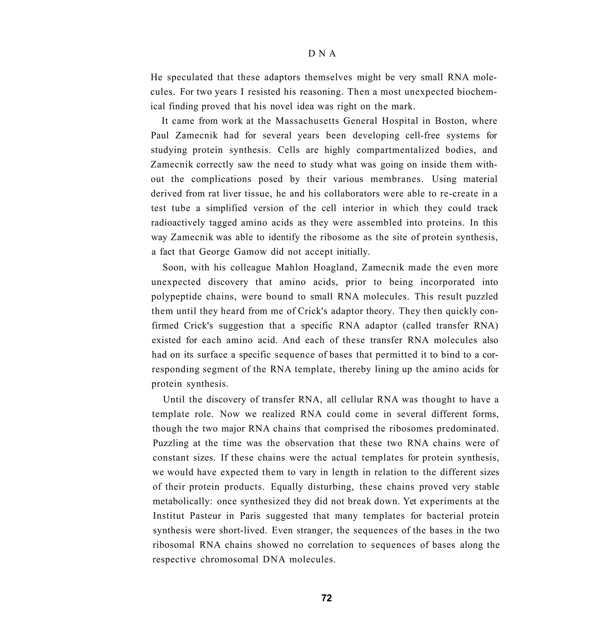 DNA

He speculated that these adaptors themselves might be very small RNA mole-
cules. For two years I resisted his reasoning. Then a most unexpected biochem-
ical finding proved that his novel idea was right on the mark.
   It came from work at the Massachusetts General Hospital in Boston, where
Paul Zamecnik had for several years been developing cell-free systems for
studying protein synthesis. Cells are highly compartmentalized bodies, and
Zamecnik correctly saw the need to study what was going on inside them with-
out the complications posed by their various membranes. Using material
derived from rat liver tissue, he and his collaborators were able to re-create in a
test tube a simplified version of the cell interior in which they could track
radioactively tagged amino acids as they were assembled into proteins. In this
way Zamecnik was able to identify the ribosome as the site of protein synthesis,
a fact that George Gamow did not accept initially.
   Soon, with his colleague Mahlon Hoagland, Zamecnik made the even more
unexpected discovery that amino acids, prior to being incorporated into
polypeptide chains, were bound to small RNA molecules. This result puzzled
them until they heard from me of Crick's adaptor theory. They then quickly con-
firmed Crick's suggestion that a specific RNA adaptor (called transfer RNA)
existed for each amino acid. And each of these transfer RNA molecules also
had on its surface a specific sequence of bases that permitted it to bind to a cor-
responding segment of the RNA template, thereby lining up the amino acids for
protein synthesis.
   Until the discovery of transfer RNA, all cellular RNA was thought to have a
template role. Now we realized RNA could come in several different forms,
though the two major RNA chains that comprised the ribosomes predominated.
Puzzling at the time was the observation that these two RNA chains were of
constant sizes. If these chains were the actual templates for protein synthesis,
we would have expected them to vary in length in relation to the different sizes
of their protein products. Equally disturbing, these chains proved very stable
metabolically: once synthesized they did not break down. Yet experiments at the
Institut Pasteur in Paris suggested that many templates for bacterial protein
synthesis were short-lived. Even stranger, the sequences of the bases in the two
ribosomal RNA chains showed no correlation to sequences of bases along the
respective chromosomal DNA molecules.


                                        72
 