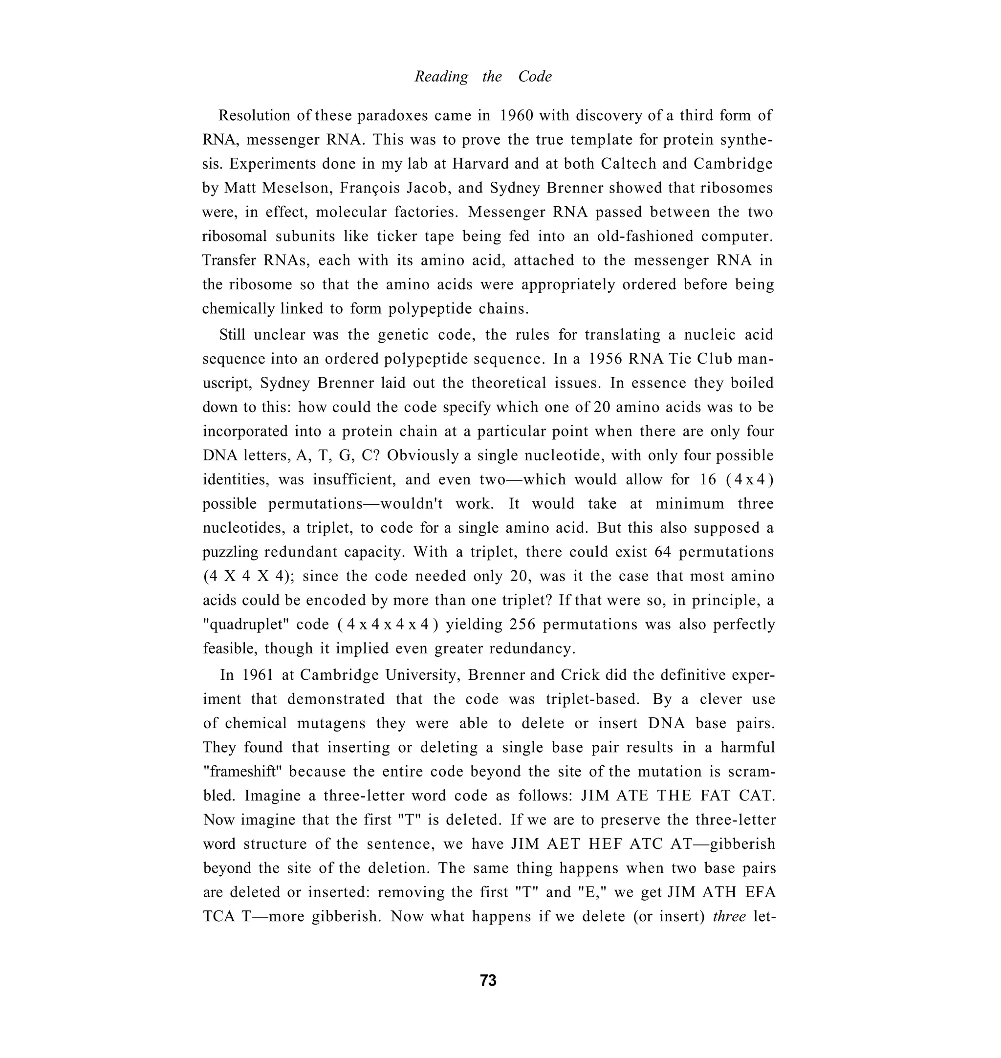 Reading the Code

   Resolution of these paradoxes came in 1960 with discovery of a third form of
RNA, messenger RNA. This was to prove the true template for protein synthe-
sis. Experiments done in my lab at Harvard and at both Caltech and Cambridge
by Matt Meselson, François Jacob, and Sydney Brenner showed that ribosomes
were, in effect, molecular factories. Messenger RNA passed between the two
ribosomal subunits like ticker tape being fed into an old-fashioned computer.
Transfer RNAs, each with its amino acid, attached to the messenger RNA in
the ribosome so that the amino acids were appropriately ordered before being
chemically linked to form polypeptide chains.
   Still unclear was the genetic code, the rules for translating a nucleic acid
sequence into an ordered polypeptide sequence. In a 1956 RNA Tie Club man-
uscript, Sydney Brenner laid out the theoretical issues. In essence they boiled
down to this: how could the code specify which one of 20 amino acids was to be
incorporated into a protein chain at a particular point when there are only four
DNA letters, A, T, G, C? Obviously a single nucleotide, with only four possible
identities, was insufficient, and even two—which would allow for 16 ( 4 x 4 )
possible permutations—wouldn't work. It would take at minimum three
nucleotides, a triplet, to code for a single amino acid. But this also supposed a
puzzling redundant capacity. With a triplet, there could exist 64 permutations
(4 X 4 X 4); since the code needed only 20, was it the case that most amino
acids could be encoded by more than one triplet? If that were so, in principle, a
"quadruplet" code ( 4 x 4 x 4 x 4 ) yielding 256 permutations was also perfectly
feasible, though it implied even greater redundancy.
   In 1961 at Cambridge University, Brenner and Crick did the definitive exper-
iment that demonstrated that the code was triplet-based. By a clever use
of chemical mutagens they were able to delete or insert DNA base pairs.
They found that inserting or deleting a single base pair results in a harmful
"frameshift" because the entire code beyond the site of the mutation is scram-
bled. Imagine a three-letter word code as follows: JIM ATE T H E FAT CAT.
Now imagine that the first "T" is deleted. If we are to preserve the three-letter
word structure of the sentence, we have JIM AET H E F ATC AT—gibberish
beyond the site of the deletion. The same thing happens when two base pairs
are deleted or inserted: removing the first "T" and "E," we get JIM ATH EFA
TCA T—more gibberish. Now what happens if we delete (or insert) three let-


                                       73
 