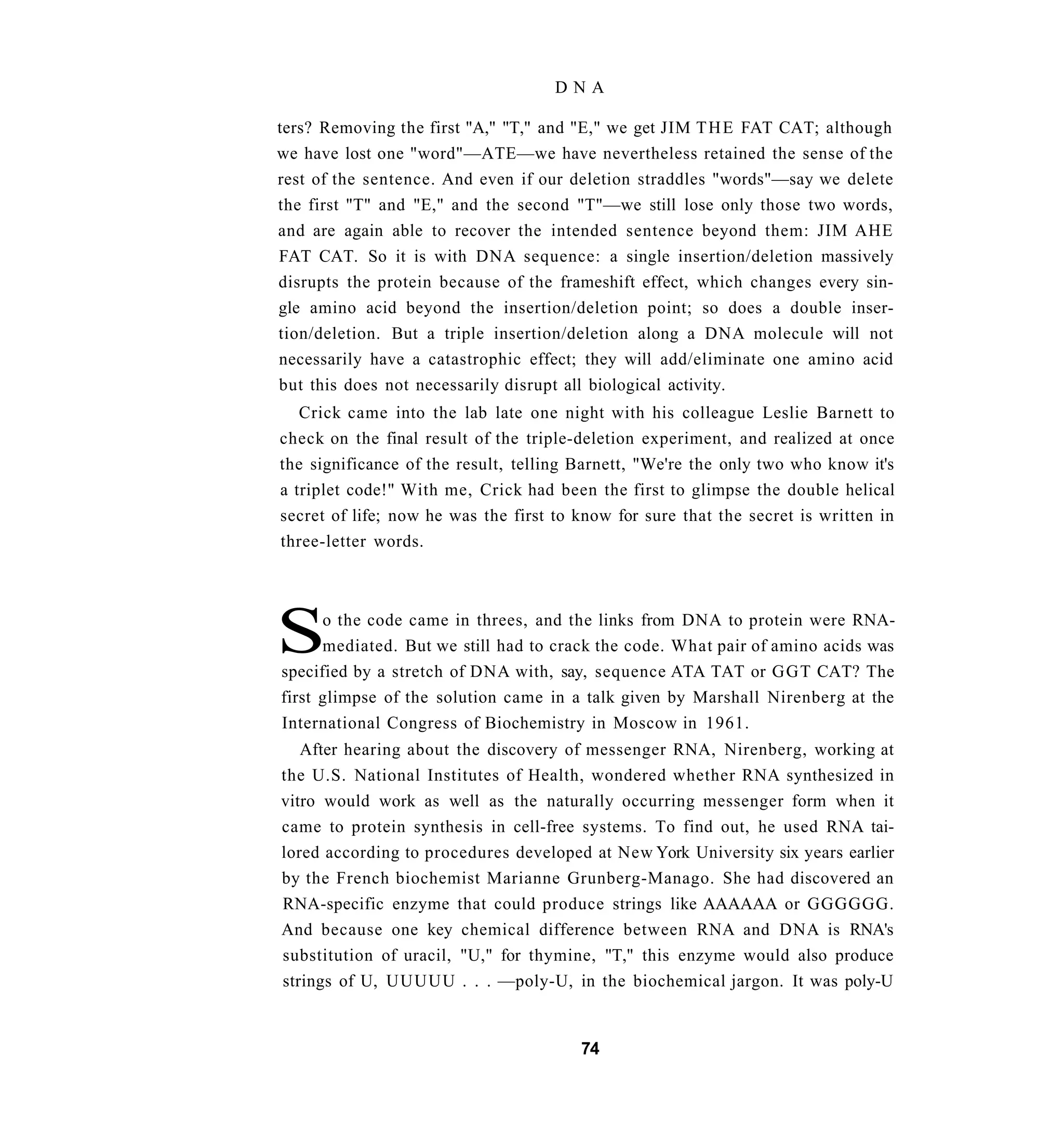 DNA

ters? Removing the first "A," "T," and "E," we get JIM T H E FAT CAT; although
we have lost one "word"—ATE—we have nevertheless retained the sense of the
rest of the sentence. And even if our deletion straddles "words"—say we delete
the first "T" and "E," and the second "T"—we still lose only those two words,
and are again able to recover the intended sentence beyond them: JIM AHE
FAT CAT. So it is with DNA sequence: a single insertion/deletion massively
disrupts the protein because of the frameshift effect, which changes every sin-
gle amino acid beyond the insertion/deletion point; so does a double inser-
tion/deletion. But a triple insertion/deletion along a DNA molecule will not
necessarily have a catastrophic effect; they will add/eliminate one amino acid
but this does not necessarily disrupt all biological activity.
   Crick came into the lab late one night with his colleague Leslie Barnett to
check on the final result of the triple-deletion experiment, and realized at once
the significance of the result, telling Barnett, "We're the only two who know it's
a triplet code!" With me, Crick had been the first to glimpse the double helical
secret of life; now he was the first to know for sure that the secret is written in
three-letter words.




S     o the code came in threes, and the links from DNA to protein were RNA-
      mediated. But we still had to crack the code. What pair of amino acids was
specified by a stretch of DNA with, say, sequence ATA TAT or GGT CAT? The
first glimpse of the solution came in a talk given by Marshall Nirenberg at the
International Congress of Biochemistry in Moscow in 1961.
   After hearing about the discovery of messenger RNA, Nirenberg, working at
the U.S. National Institutes of Health, wondered whether RNA synthesized in
vitro would work as well as the naturally occurring messenger form when it
came to protein synthesis in cell-free systems. To find out, he used RNA tai-
lored according to procedures developed at New York University six years earlier
by the French biochemist Marianne Grunberg-Manago. She had discovered an
RNA-specific enzyme that could produce strings like AAAAAA or GGGGGG.
And because one key chemical difference between RNA and DNA is RNA's
substitution of uracil, "U," for thymine, "T," this enzyme would also produce
strings of U, UUUUU . . . —poly-U, in the biochemical jargon. It was poly-U


                                        74
 