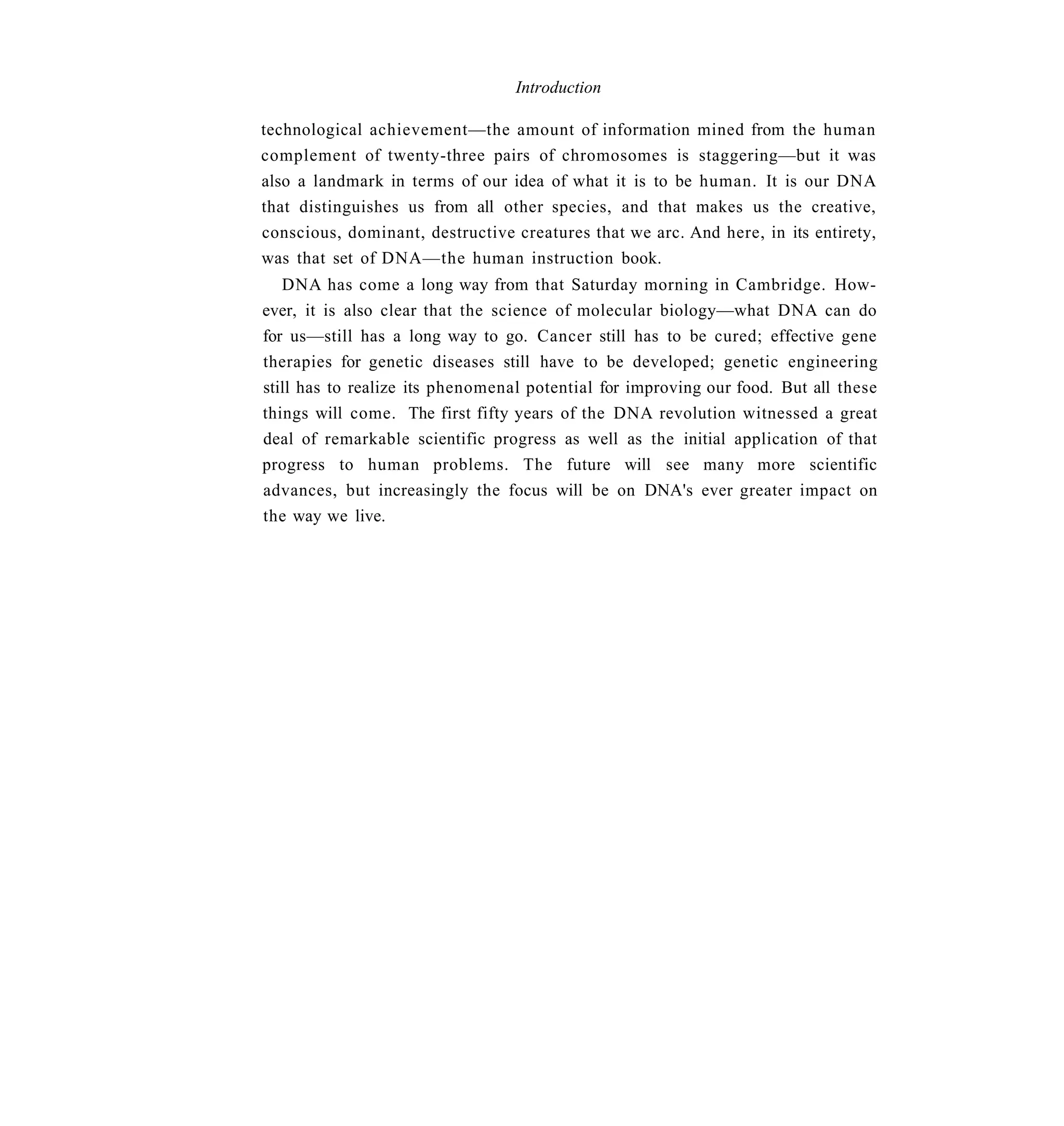 Introduction

technological achievement—the amount of information mined from the human
complement of twenty-three pairs of chromosomes is staggering—but it was
also a landmark in terms of our idea of what it is to be human. It is our DNA
that distinguishes us from all other species, and that makes us the creative,
conscious, dominant, destructive creatures that we arc. And here, in its entirety,
was that set of DNA—the human instruction book.
   DNA has come a long way from that Saturday morning in Cambridge. How-
ever, it is also clear that the science of molecular biology—what DNA can do
for us—still has a long way to go. Cancer still has to be cured; effective gene
therapies for genetic diseases still have to be developed; genetic engineering
still has to realize its phenomenal potential for improving our food. But all these
things will come. The first fifty years of the DNA revolution witnessed a great
deal of remarkable scientific progress as well as the initial application of that
progress to human problems. The future will see many more scientific
advances, but increasingly the focus will be on DNA's ever greater impact on
the way we live.
 