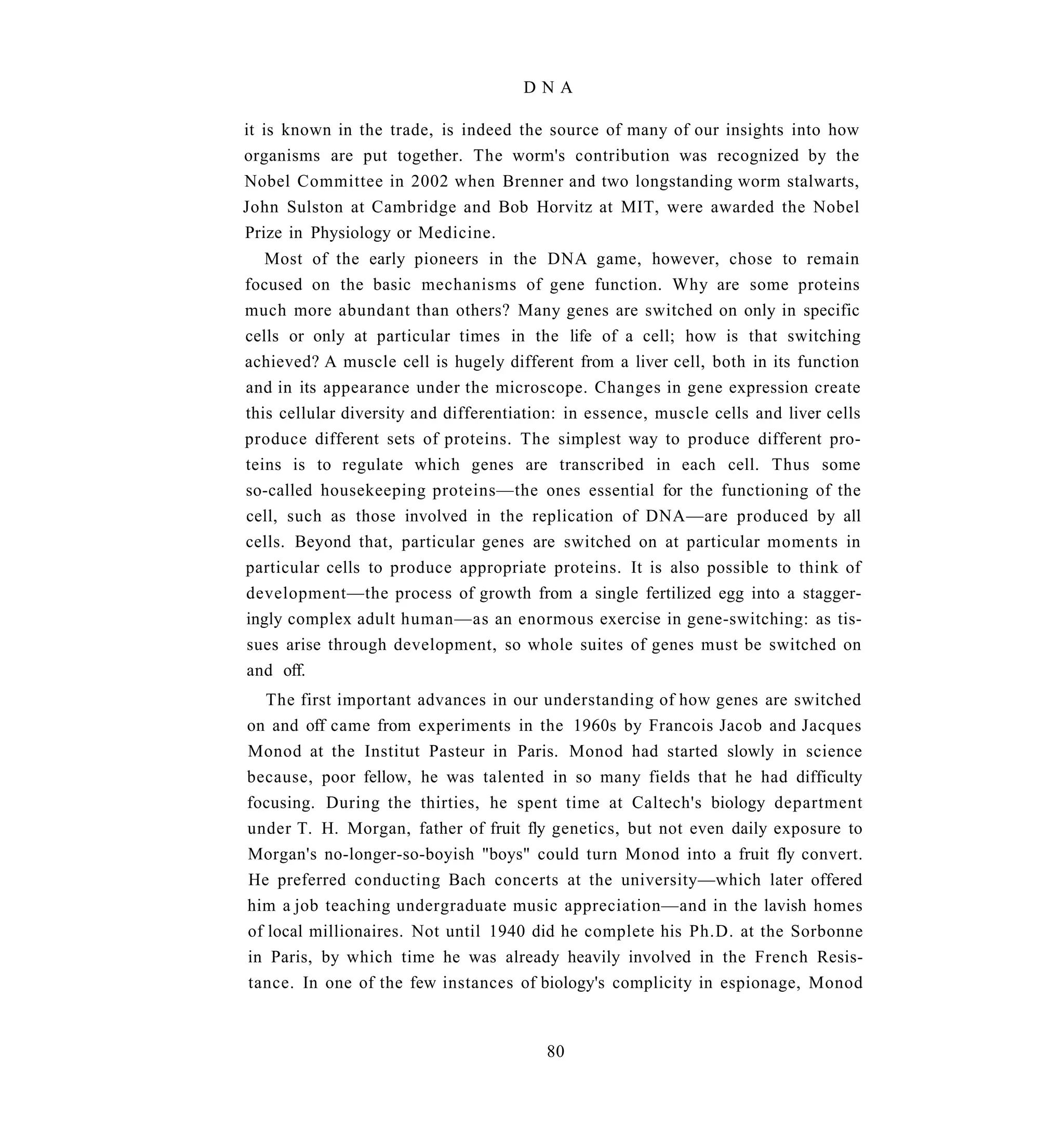 DNA

it is known in the trade, is indeed the source of many of our insights into how
organisms are put together. The worm's contribution was recognized by the
Nobel Committee in 2002 when Brenner and two longstanding worm stalwarts,
John Sulston at Cambridge and Bob Horvitz at MIT, were awarded the Nobel
Prize in Physiology or Medicine.
   Most of the early pioneers in the DNA game, however, chose to remain
focused on the basic mechanisms of gene function. Why are some proteins
much more abundant than others? Many genes are switched on only in specific
cells or only at particular times in the life of a cell; how is that switching
achieved? A muscle cell is hugely different from a liver cell, both in its function
and in its appearance under the microscope. Changes in gene expression create
this cellular diversity and differentiation: in essence, muscle cells and liver cells
produce different sets of proteins. The simplest way to produce different pro-
teins is to regulate which genes are transcribed in each cell. Thus some
so-called housekeeping proteins—the ones essential for the functioning of the
cell, such as those involved in the replication of DNA—are produced by all
cells. Beyond that, particular genes are switched on at particular moments in
particular cells to produce appropriate proteins. It is also possible to think of
development—the process of growth from a single fertilized egg into a stagger-
ingly complex adult human—as an enormous exercise in gene-switching: as tis-
sues arise through development, so whole suites of genes must be switched on
and off.
   The first important advances in our understanding of how genes are switched
on and off came from experiments in the 1960s by Francois Jacob and Jacques
Monod at the Institut Pasteur in Paris. Monod had started slowly in science
because, poor fellow, he was talented in so many fields that he had difficulty
focusing. During the thirties, he spent time at Caltech's biology department
under T. H. Morgan, father of fruit fly genetics, but not even daily exposure to
Morgan's no-longer-so-boyish "boys" could turn Monod into a fruit fly convert.
He preferred conducting Bach concerts at the university—which later offered
him a job teaching undergraduate music appreciation—and in the lavish homes
of local millionaires. Not until 1940 did he complete his Ph.D. at the Sorbonne
in Paris, by which time he was already heavily involved in the French Resis-
tance. In one of the few instances of biology's complicity in espionage, Monod


                                         80
 