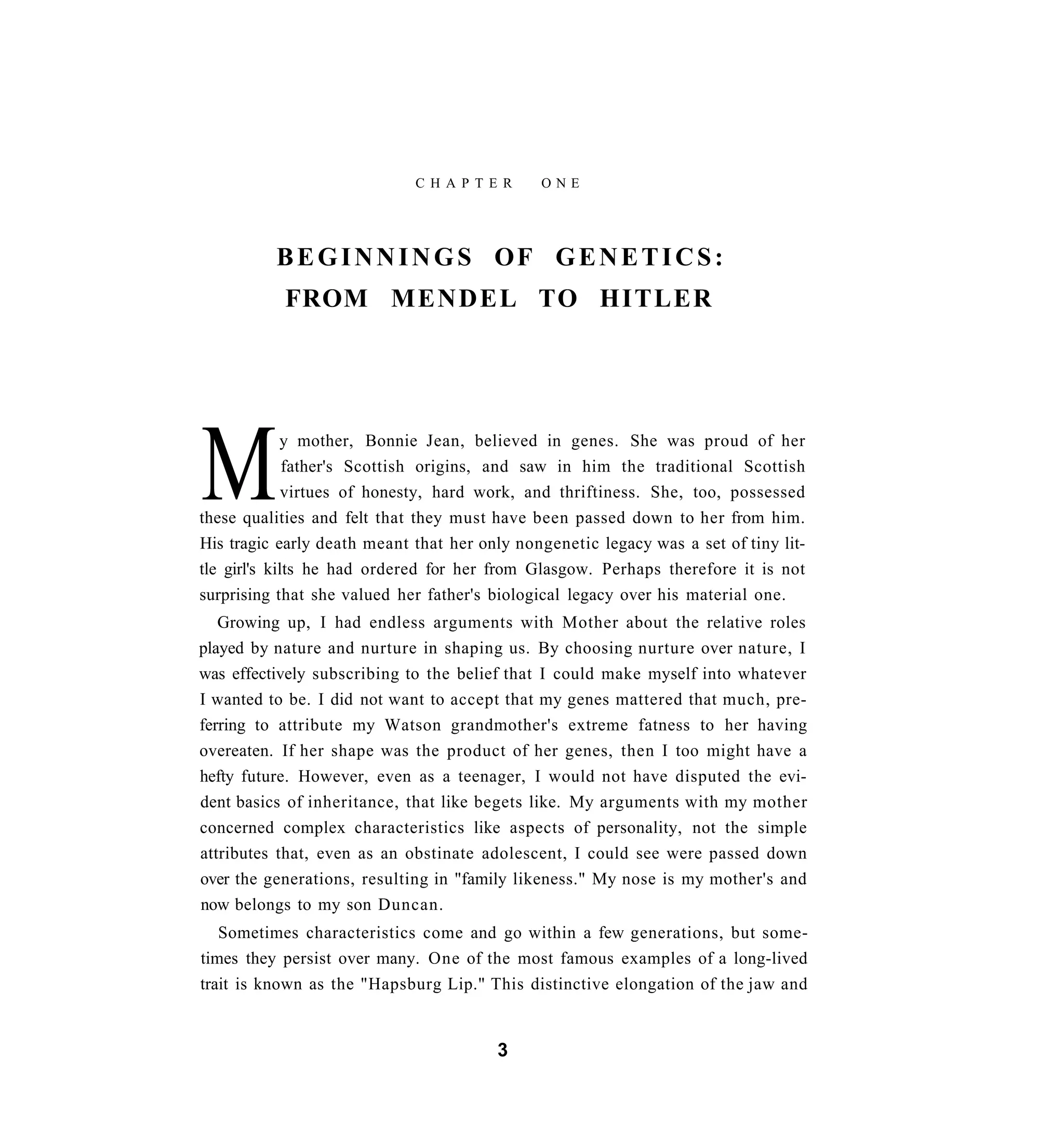 C H A P T E R    ONE




          BEGINNINGS OF GENETICS:
           FROM M E N D E L TO HITLER




M            y mother, Bonnie Jean, believed in genes. She was proud of her
              father's Scottish origins, and saw in him the traditional Scottish
              virtues of honesty, hard work, and thriftiness. She, too, possessed
these qualities and felt that they must have been passed down to her from him.
His tragic early death meant that her only nongenetic legacy was a set of tiny lit-
tle girl's kilts he had ordered for her from Glasgow. Perhaps therefore it is not
surprising that she valued her father's biological legacy over his material one.
   Growing up, I had endless arguments with Mother about the relative roles
played by nature and nurture in shaping us. By choosing nurture over nature, I
was effectively subscribing to the belief that I could make myself into whatever
I wanted to be. I did not want to accept that my genes mattered that much, pre-
ferring to attribute my Watson grandmother's extreme fatness to her having
overeaten. If her shape was the product of her genes, then I too might have a
hefty future. However, even as a teenager, I would not have disputed the evi-
dent basics of inheritance, that like begets like. My arguments with my mother
concerned complex characteristics like aspects of personality, not the simple
attributes that, even as an obstinate adolescent, I could see were passed down
over the generations, resulting in "family likeness." My nose is my mother's and
now belongs to my son Duncan.
   Sometimes characteristics come and go within a few generations, but some-
times they persist over many. One of the most famous examples of a long-lived
trait is known as the "Hapsburg Lip." This distinctive elongation of the jaw and


                                        3
 