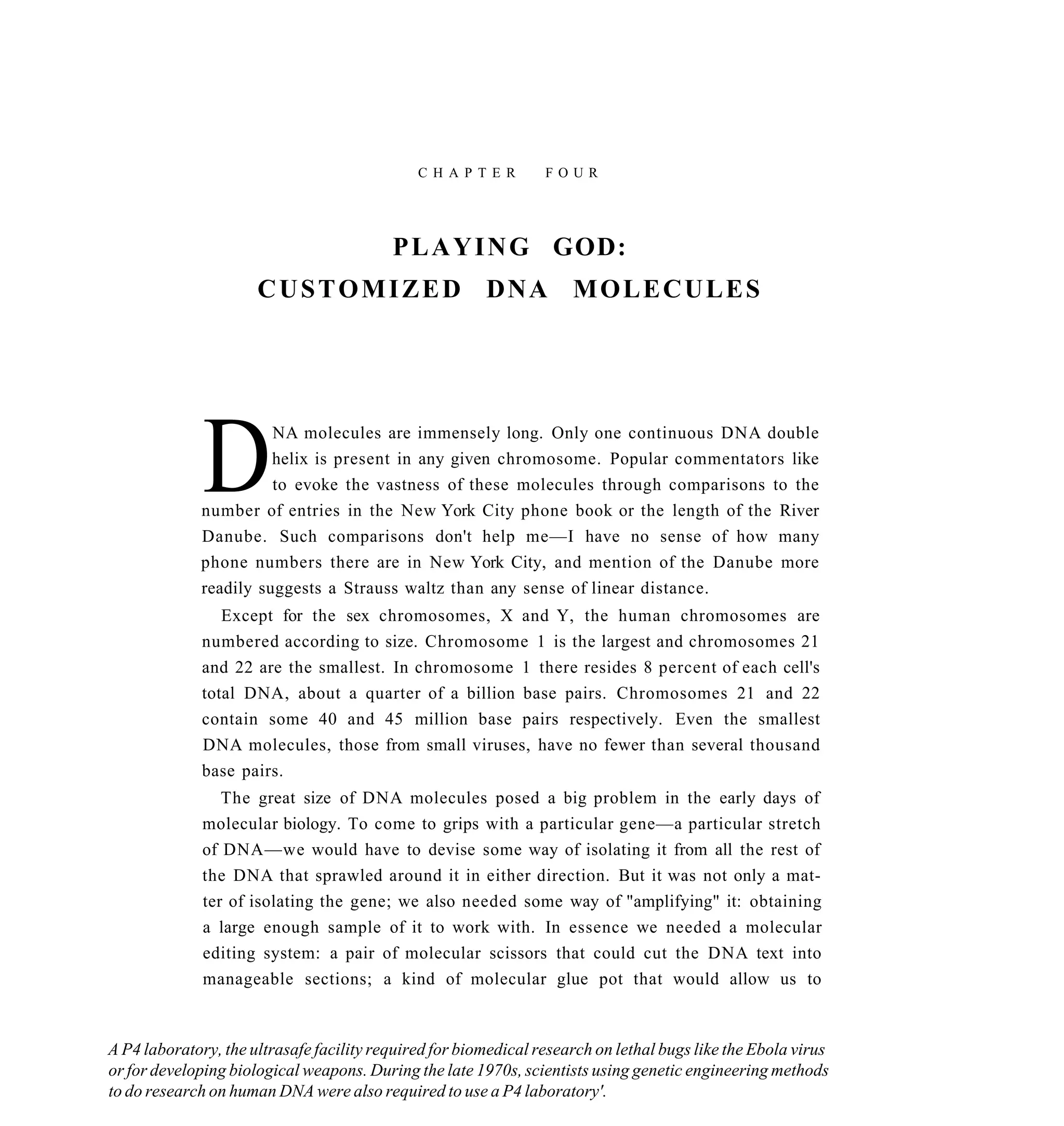 C H A P T E R      FOUR




                                          P L A Y I N G GOD:
                      CUSTOMIZED DNA MOLECULES




              D        NA molecules are immensely long. Only one continuous DNA double
                       helix is present in any given chromosome. Popular commentators like
                       to evoke the vastness of these molecules through comparisons to the
             number of entries in the New York City phone book or the length of the River
             Danube. Such comparisons don't help me—I have no sense of how many
             phone numbers there are in New York City, and mention of the Danube more
             readily suggests a Strauss waltz than any sense of linear distance.
                 Except for the sex chromosomes, X and Y, the human chromosomes are
              numbered according to size. Chromosome 1 is the largest and chromosomes 21
              and 22 are the smallest. In chromosome 1 there resides 8 percent of each cell's
              total DNA, about a quarter of a billion base pairs. Chromosomes 21 and 22
              contain some 40 and 45 million base pairs respectively. Even the smallest
              DNA molecules, those from small viruses, have no fewer than several thousand
              base pairs.
                 The great size of DNA molecules posed a big problem in the early days of
              molecular biology. To come to grips with a particular gene—a particular stretch
              of DNA—we would have to devise some way of isolating it from all the rest of
              the DNA that sprawled around it in either direction. But it was not only a mat-
              ter of isolating the gene; we also needed some way of "amplifying" it: obtaining
              a large enough sample of it to work with. In essence we needed a molecular
              editing system: a pair of molecular scissors that could cut the DNA text into
              manageable sections; a kind of molecular glue pot that would allow us to



A P4 laboratory, the ultrasafe facility required for biomedical research on lethal bugs like the Ebola virus
or for developing biological weapons. During the late 1970s, scientists using genetic engineering methods
to do research on human DNA were also required to use a P4 laboratory'.
 