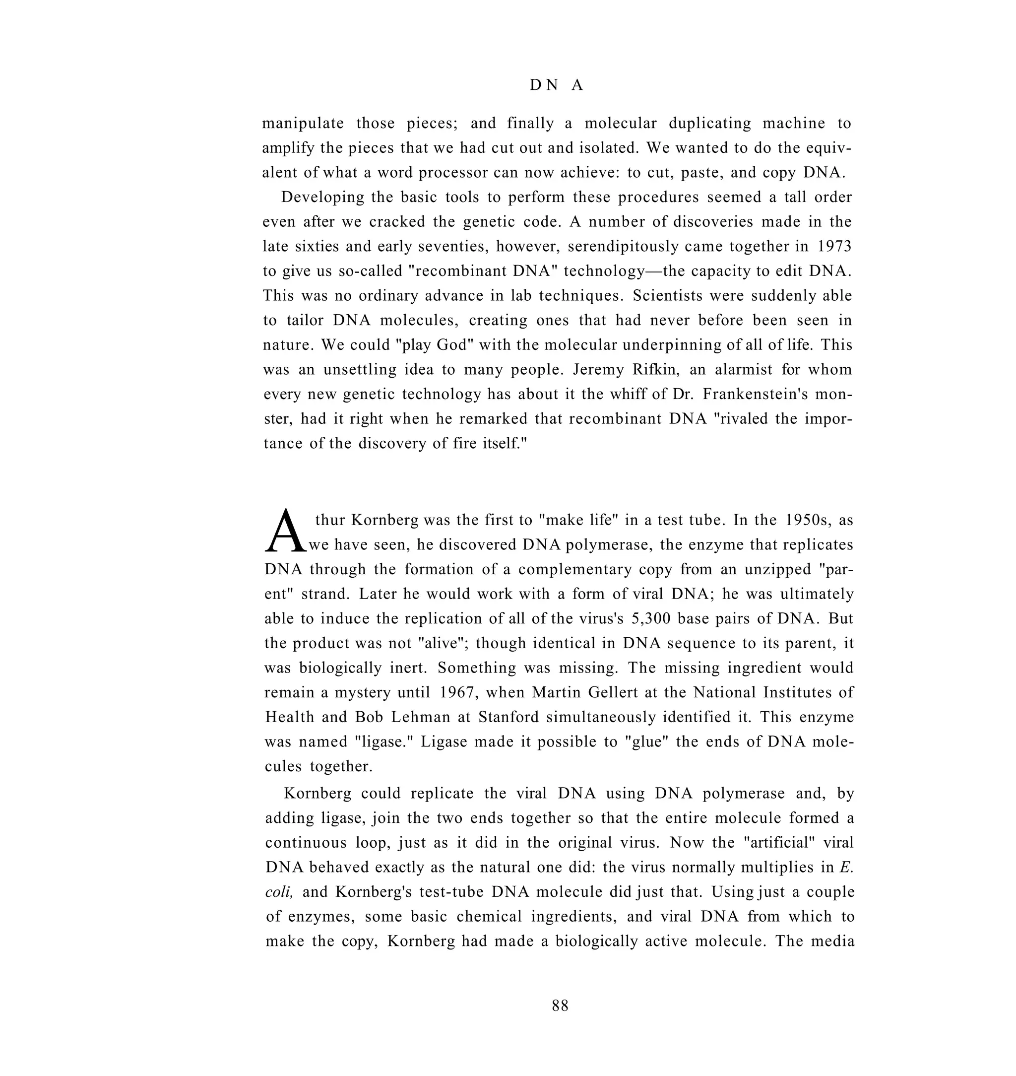 DN A

manipulate those pieces; and finally a molecular duplicating machine to
amplify the pieces that we had cut out and isolated. We wanted to do the equiv-
alent of what a word processor can now achieve: to cut, paste, and copy DNA.
   Developing the basic tools to perform these procedures seemed a tall order
even after we cracked the genetic code. A number of discoveries made in the
late sixties and early seventies, however, serendipitously came together in 1973
to give us so-called "recombinant DNA" technology—the capacity to edit DNA.
This was no ordinary advance in lab techniques. Scientists were suddenly able
to tailor DNA molecules, creating ones that had never before been seen in
nature. We could "play God" with the molecular underpinning of all of life. This
was an unsettling idea to many people. Jeremy Rifkin, an alarmist for whom
every new genetic technology has about it the whiff of Dr. Frankenstein's mon-
ster, had it right when he remarked that recombinant DNA "rivaled the impor-
tance of the discovery of fire itself."




A      thur Kornberg was the first to "make life" in a test tube. In the 1950s, as
      we have seen, he discovered DNA polymerase, the enzyme that replicates
DNA through the formation of a complementary copy from an unzipped "par-
ent" strand. Later he would work with a form of viral DNA; he was ultimately
able to induce the replication of all of the virus's 5,300 base pairs of DNA. But
the product was not "alive"; though identical in DNA sequence to its parent, it
was biologically inert. Something was missing. The missing ingredient would
remain a mystery until 1967, when Martin Gellert at the National Institutes of
Health and Bob Lehman at Stanford simultaneously identified it. This enzyme
was named "ligase." Ligase made it possible to "glue" the ends of DNA mole-
cules together.
   Kornberg could replicate the viral DNA using DNA polymerase and, by
adding ligase, join the two ends together so that the entire molecule formed a
continuous loop, just as it did in the original virus. Now the "artificial" viral
DNA behaved exactly as the natural one did: the virus normally multiplies in E.
coli, and Kornberg's test-tube DNA molecule did just that. Using just a couple
of enzymes, some basic chemical ingredients, and viral DNA from which to
make the copy, Kornberg had made a biologically active molecule. The media


                                       88
 