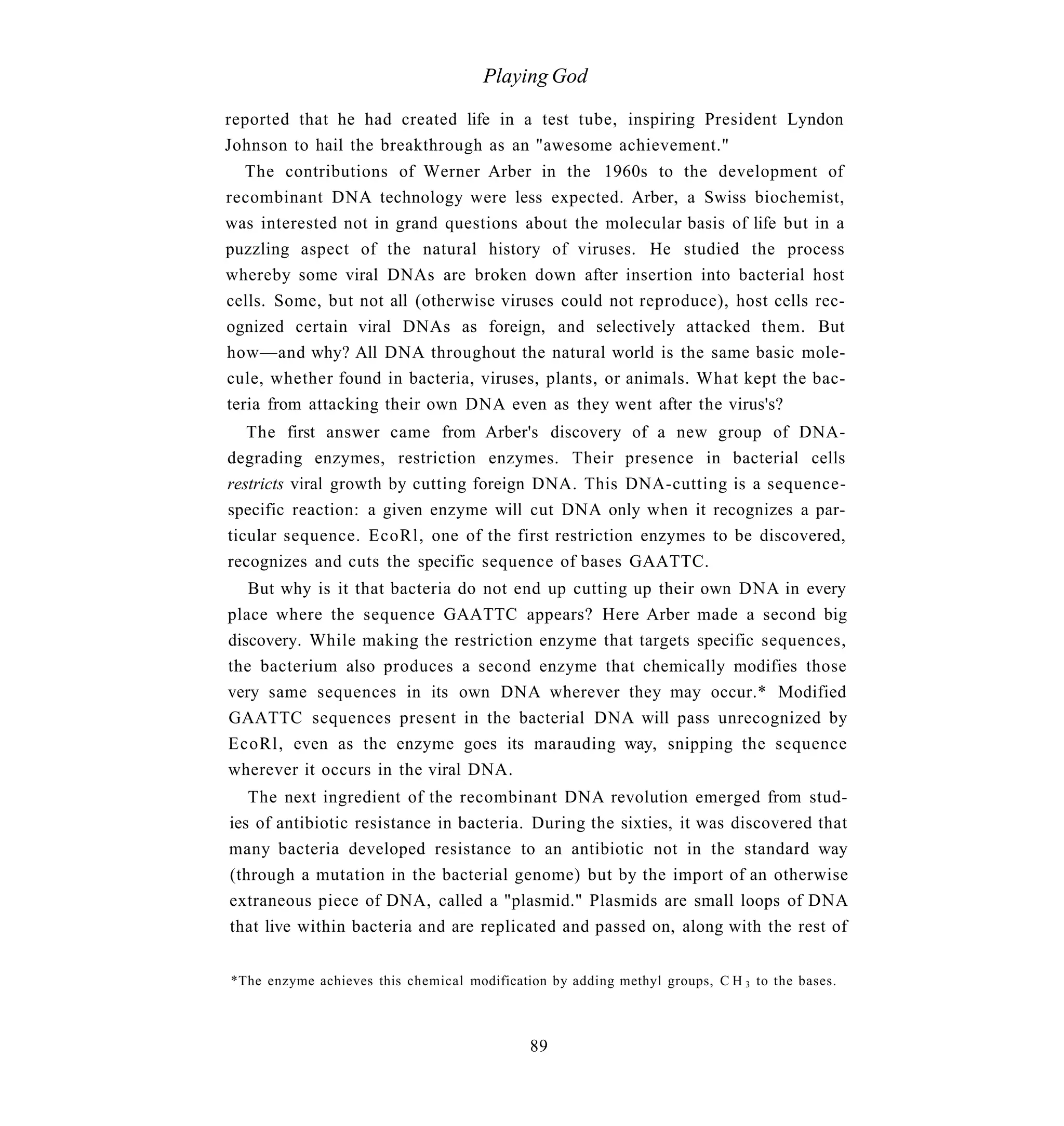 Playing God

reported that he had created life in a test tube, inspiring President Lyndon
Johnson to hail the breakthrough as an "awesome achievement."
   The contributions of Werner Arber in the 1960s to the development of
recombinant DNA technology were less expected. Arber, a Swiss biochemist,
was interested not in grand questions about the molecular basis of life but in a
puzzling aspect of the natural history of viruses. He studied the process
whereby some viral DNAs are broken down after insertion into bacterial host
cells. Some, but not all (otherwise viruses could not reproduce), host cells rec-
ognized certain viral DNAs as foreign, and selectively attacked them. But
how—and why? All DNA throughout the natural world is the same basic mole-
cule, whether found in bacteria, viruses, plants, or animals. What kept the bac-
teria from attacking their own DNA even as they went after the virus's?
   The first answer came from Arber's discovery of a new group of DNA-
degrading enzymes, restriction enzymes. Their presence in bacterial cells
restricts viral growth by cutting foreign DNA. This DNA-cutting is a sequence-
specific reaction: a given enzyme will cut DNA only when it recognizes a par-
ticular sequence. EcoRl, one of the first restriction enzymes to be discovered,
recognizes and cuts the specific sequence of bases GAATTC.
   But why is it that bacteria do not end up cutting up their own DNA in every
place where the sequence GAATTC appears? Here Arber made a second big
discovery. While making the restriction enzyme that targets specific sequences,
the bacterium also produces a second enzyme that chemically modifies those
very same sequences in its own DNA wherever they may occur.* Modified
GAATTC sequences present in the bacterial DNA will pass unrecognized by
EcoRl, even as the enzyme goes its marauding way, snipping the sequence
wherever it occurs in the viral DNA.
   The next ingredient of the recombinant DNA revolution emerged from stud-
ies of antibiotic resistance in bacteria. During the sixties, it was discovered that
many bacteria developed resistance to an antibiotic not in the standard way
(through a mutation in the bacterial genome) but by the import of an otherwise
extraneous piece of DNA, called a "plasmid." Plasmids are small loops of DNA
that live within bacteria and are replicated and passed on, along with the rest of


*The enzyme achieves this chemical modification by adding methyl groups, C H 3 to the bases.



                                             89
 