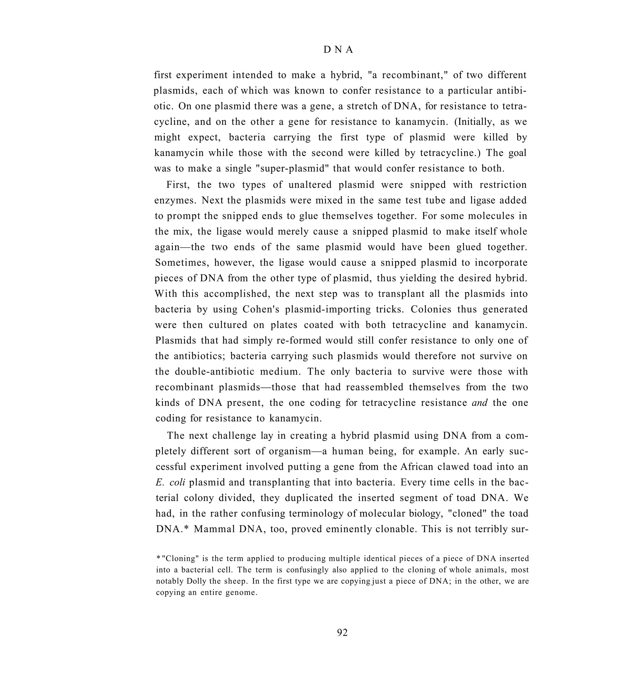 DNA

first experiment intended to make a hybrid, "a recombinant," of two different
plasmids, each of which was known to confer resistance to a particular antibi-
otic. On one plasmid there was a gene, a stretch of DNA, for resistance to tetra-
cycline, and on the other a gene for resistance to kanamycin. (Initially, as we
might expect, bacteria carrying the first type of plasmid were killed by
kanamycin while those with the second were killed by tetracycline.) The goal
was to make a single "super-plasmid" that would confer resistance to both.
   First, the two types of unaltered plasmid were snipped with restriction
enzymes. Next the plasmids were mixed in the same test tube and ligase added
to prompt the snipped ends to glue themselves together. For some molecules in
the mix, the ligase would merely cause a snipped plasmid to make itself whole
again—the two ends of the same plasmid would have been glued together.
Sometimes, however, the ligase would cause a snipped plasmid to incorporate
pieces of DNA from the other type of plasmid, thus yielding the desired hybrid.
With this accomplished, the next step was to transplant all the plasmids into
bacteria by using Cohen's plasmid-importing tricks. Colonies thus generated
were then cultured on plates coated with both tetracycline and kanamycin.
Plasmids that had simply re-formed would still confer resistance to only one of
the antibiotics; bacteria carrying such plasmids would therefore not survive on
the double-antibiotic medium. The only bacteria to survive were those with
recombinant plasmids—those that had reassembled themselves from the two
kinds of DNA present, the one coding for tetracycline resistance and the one
coding for resistance to kanamycin.
   The next challenge lay in creating a hybrid plasmid using DNA from a com-
pletely different sort of organism—a human being, for example. An early suc-
cessful experiment involved putting a gene from the African clawed toad into an
E. coli plasmid and transplanting that into bacteria. Every time cells in the bac-
terial colony divided, they duplicated the inserted segment of toad DNA. We
had, in the rather confusing terminology of molecular biology, "cloned" the toad
DNA.* Mammal DNA, too, proved eminently clonable. This is not terribly sur-

* "Cloning" is the term applied to producing multiple identical pieces of a piece of DNA inserted
into a bacterial cell. The term is confusingly also applied to the cloning of whole animals, most
notably Dolly the sheep. In the first type we are copying just a piece of DNA; in the other, we are
copying an entire genome.



                                                92
 