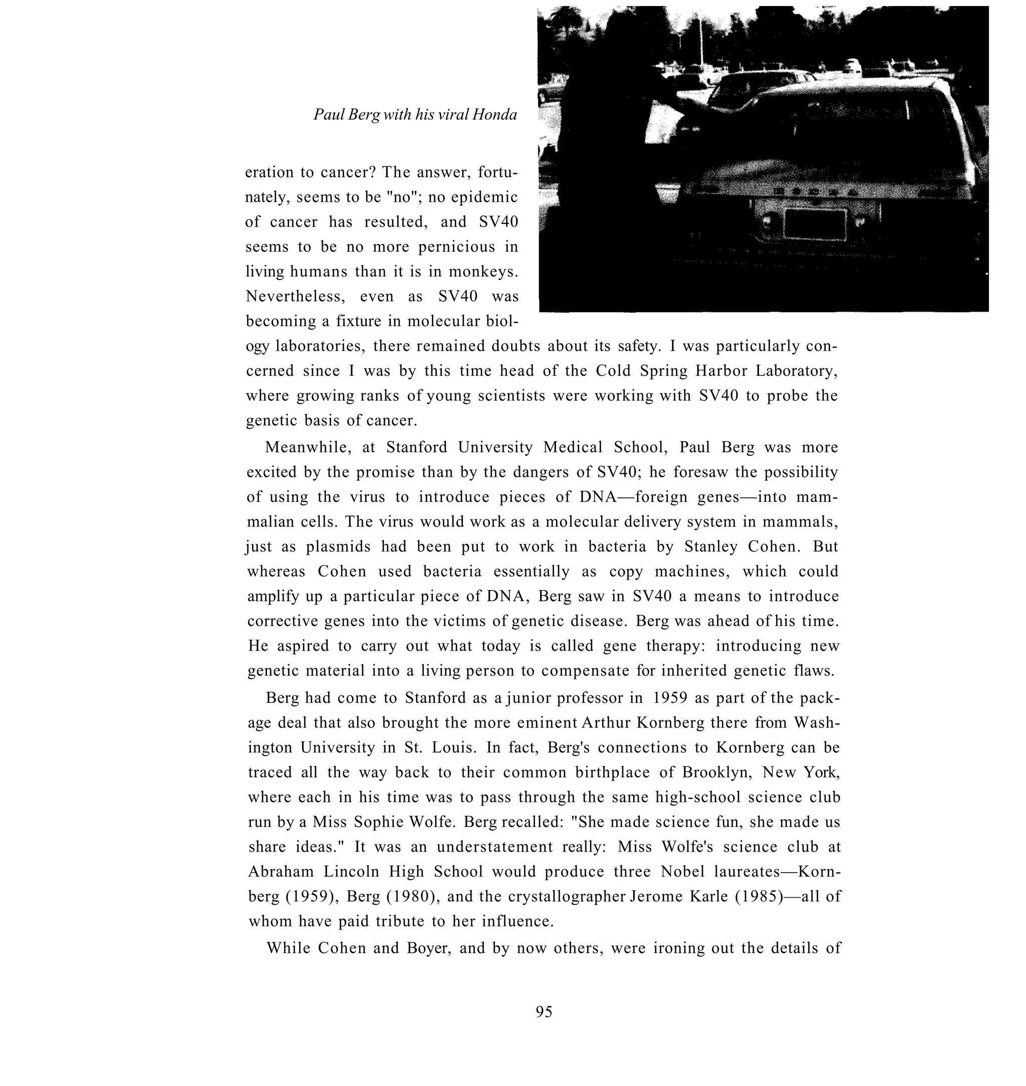 Paul Berg with his viral Honda


eration to cancer? The answer, fortu-
nately, seems to be "no"; no epidemic
of cancer has resulted, and SV40
seems to be no more pernicious in
living humans than it is in monkeys.
Nevertheless, even as SV40 was
becoming a fixture in molecular biol-
ogy laboratories, there remained doubts about its safety. I was particularly con-
cerned since I was by this time head of the Cold Spring Harbor Laboratory,
where growing ranks of young scientists were working with SV40 to probe the
genetic basis of cancer.
   Meanwhile, at Stanford University Medical School, Paul Berg was more
excited by the promise than by the dangers of SV40; he foresaw the possibility
of using the virus to introduce pieces of DNA—foreign genes—into mam-
malian cells. The virus would work as a molecular delivery system in mammals,
just as plasmids had been put to work in bacteria by Stanley Cohen. But
whereas Cohen used bacteria essentially as copy machines, which could
amplify up a particular piece of DNA, Berg saw in SV40 a means to introduce
corrective genes into the victims of genetic disease. Berg was ahead of his time.
 He aspired to carry out what today is called gene therapy: introducing new
genetic material into a living person to compensate for inherited genetic flaws.
   Berg had come to Stanford as a junior professor in 1959 as part of the pack-
age deal that also brought the more eminent Arthur Kornberg there from Wash-
ington University in St. Louis. In fact, Berg's connections to Kornberg can be
traced all the way back to their common birthplace of Brooklyn, New York,
where each in his time was to pass through the same high-school science club
run by a Miss Sophie Wolfe. Berg recalled: "She made science fun, she made us
share ideas." It was an understatement really: Miss Wolfe's science club at
Abraham Lincoln High School would produce three Nobel laureates—Korn-
berg (1959), Berg (1980), and the crystallographer Jerome Karle (1985)—all of
whom have paid tribute to her influence.
  While Cohen and Boyer, and by now others, were ironing out the details of


                                          95
 