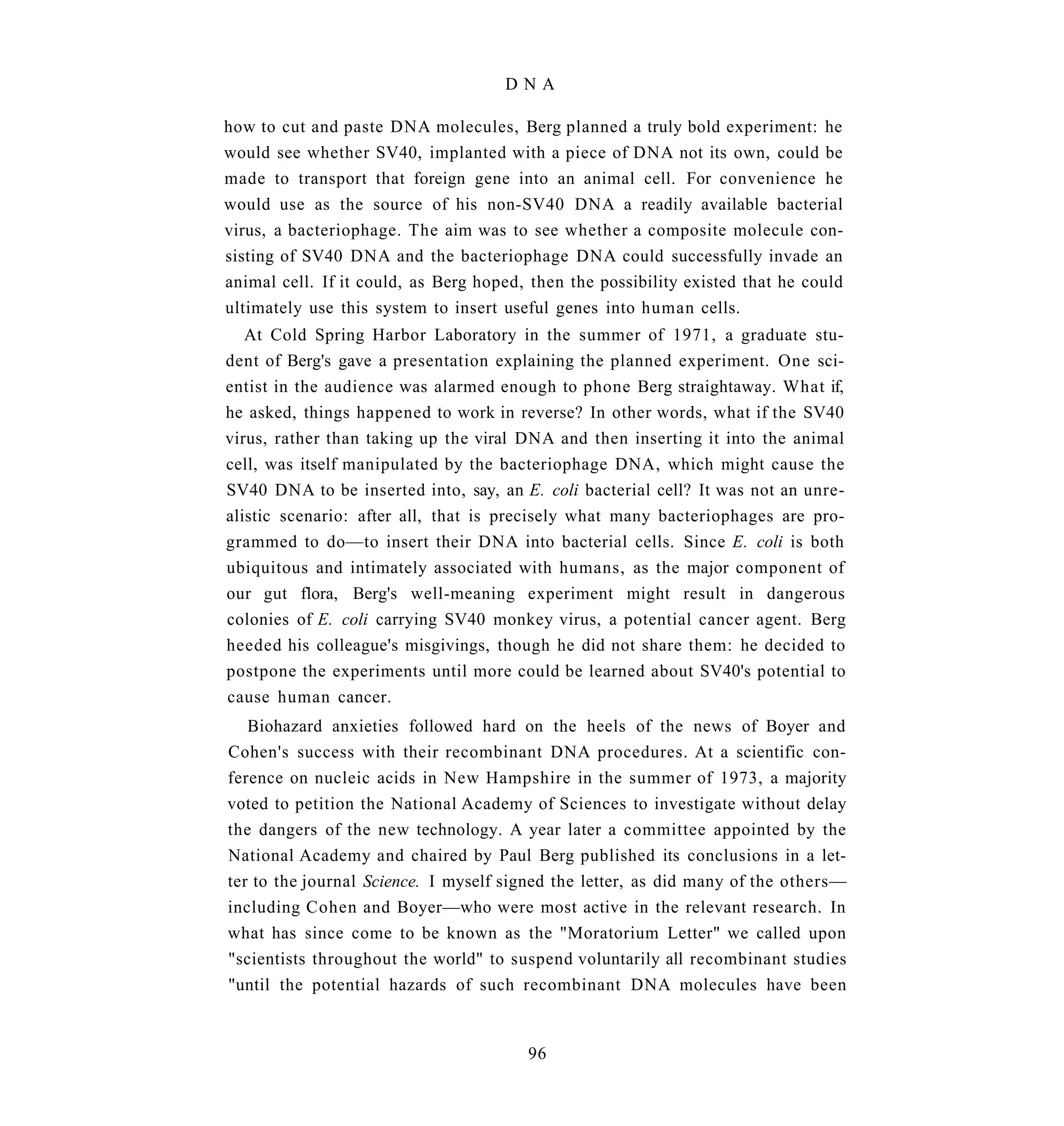 DNA

how to cut and paste DNA molecules, Berg planned a truly bold experiment: he
would see whether SV40, implanted with a piece of DNA not its own, could be
made to transport that foreign gene into an animal cell. For convenience he
would use as the source of his non-SV40 DNA a readily available bacterial
virus, a bacteriophage. The aim was to see whether a composite molecule con-
sisting of SV40 DNA and the bacteriophage DNA could successfully invade an
animal cell. If it could, as Berg hoped, then the possibility existed that he could
ultimately use this system to insert useful genes into human cells.
   At Cold Spring Harbor Laboratory in the summer of 1971, a graduate stu-
dent of Berg's gave a presentation explaining the planned experiment. One sci-
entist in the audience was alarmed enough to phone Berg straightaway. What if,
he asked, things happened to work in reverse? In other words, what if the SV40
virus, rather than taking up the viral DNA and then inserting it into the animal
cell, was itself manipulated by the bacteriophage DNA, which might cause the
SV40 DNA to be inserted into, say, an E. coli bacterial cell? It was not an unre-
alistic scenario: after all, that is precisely what many bacteriophages are pro-
grammed to do—to insert their DNA into bacterial cells. Since E. coli is both
ubiquitous and intimately associated with humans, as the major component of
our gut flora, Berg's well-meaning experiment might result in dangerous
colonies of E. coli carrying SV40 monkey virus, a potential cancer agent. Berg
heeded his colleague's misgivings, though he did not share them: he decided to
postpone the experiments until more could be learned about SV40's potential to
cause human cancer.
   Biohazard anxieties followed hard on the heels of the news of Boyer and
Cohen's success with their recombinant DNA procedures. At a scientific con-
ference on nucleic acids in New Hampshire in the summer of 1973, a majority
voted to petition the National Academy of Sciences to investigate without delay
the dangers of the new technology. A year later a committee appointed by the
National Academy and chaired by Paul Berg published its conclusions in a let-
ter to the journal Science. I myself signed the letter, as did many of the others—
including Cohen and Boyer—who were most active in the relevant research. In
what has since come to be known as the "Moratorium Letter" we called upon
"scientists throughout the world" to suspend voluntarily all recombinant studies
"until the potential hazards of such recombinant DNA molecules have been


                                        96
 
