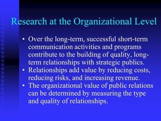 Research at the Organizational LevelOver the long-term, successful short-term communication activities and programs contribute to the building of quality, long-term relationships with strategic publics.