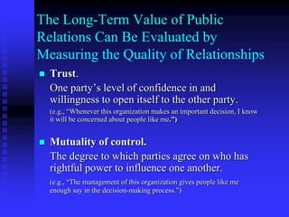 The organizational value of public relations can be determined by measuring the type and quality of relationships.Formative Research at the Organizational Level: Environmental ScanningMonitoring of management decisions for implications on stakeholders.Segmentation of stakeholders and publics.Qualitative observations of activists, advisory groups, contacts.Interviews with organizational boundary spanners.Cyber scanning.Electronic databases.Monitoring of media and political processes.