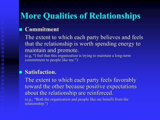 The Long-Term Value of Public Relations Can Be Evaluated by Measuring the Quality of RelationshipsTrust.	One party’s level of confidence in and willingness to open itself to the other party.(e.g., “Whenever this organization makes an important decision, I know it will be concerned about people like me.”)Mutuality of control.	The degree to which parties agree on who has rightful power to influence one another.(e.g., “The management of this organization gives people like me enough say in the decision-making process.”) 