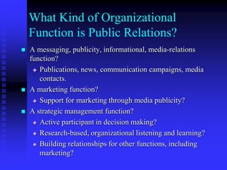 What Kind of Organizational Function is Public Relations?A messaging, publicity, informational, media-relations function?Publications, news, communication campaigns, media contacts.A marketing function?Support for marketing through media publicity?A strategic management function?Active participant in decision making?Research-based, organizational listening and learning?Building relationships for other functions, including marketing?