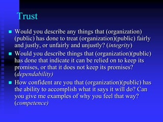 Qualitative Research on RelationshipsBegin with “grand-tour” questions:1. “Do you feel that you have a relationship with 	(organization)(public)? Why or why not?	2. “Please describe your relationship with 	(organization)(public).Analyze using the dimensions of relationship or new characteristics that emerge.Probe for dimensions of relationships.