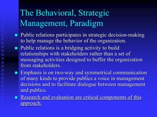The Behavioral, Strategic Management, ParadigmPublic relations participates in strategic decision-making to help manage the behavior of the organization.Public relations is a bridging activity to build relationships with stakeholders rather than a set of messaging activities designed to buffer the organization from stakeholders.Emphasis is on two-way and symmetrical communication of many kinds to provide publics a voice in management decisions and to facilitate dialogue between management and publics.Research and evaluation are critical components of this approach.