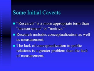 Some Initial Caveats“Research” is a more appropriate term than “measurement” or “metrics.”Research includes conceptualization as well as measurement.The lack of conceptualization in public relations is a greater problem than the lack of measurement.