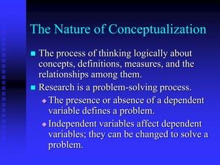 The Nature of ConceptualizationThe process of thinking logically about concepts, definitions, measures, and the relationships among them.Research is a problem-solving process. The presence or absence of a dependent variable defines a problem.Independent variables affect dependent variables; they can be changed to solve a problem.