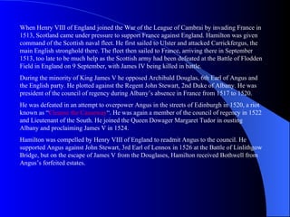 When Henry VIII of England joined the War of the League of Cambrai by invading France in
1513, Scotland came under pressure to support France against England. Hamilton was given
command of the Scottish naval fleet. He first sailed to Ulster and attacked Carrickfergus, the
main English stronghold there. The fleet then sailed to France, arriving there in September
1513, too late to be much help as the Scottish army had been defeated at the Battle of Flodden
Field in England on 9 September, with James IV being killed in battle.
During the minority of King James V he opposed Archibald Douglas, 6th Earl of Angus and
the English party. He plotted against the Regent John Stewart, 2nd Duke of Albany. He was
president of the council of regency during Albany’s absence in France from 1517 to 1520.
He was defeated in an attempt to overpower Angus in the streets of Edinburgh in 1520, a riot
known as “Cleanse the Causeway“. He was again a member of the council of regency in 1522
and Lieutenant of the South. He joined the Queen Dowager Margaret Tudor in ousting
Albany and proclaiming James V in 1524.
Hamilton was compelled by Henry VIII of England to readmit Angus to the council. He
supported Angus against John Stewart, 3rd Earl of Lennox in 1526 at the Battle of Linlithgow
Bridge, but on the escape of James V from the Douglases, Hamilton received Bothwell from
Angus’s forfeited estates.
 