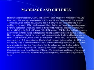 MARRIAGE AND CHILDREN

Hamilton was married firstly, c.1490, to Elizabeth Home, daughter of Alexander Home, 2nd
Lord Home. The marriage was dissolved in 1506, when it was found that her first husband
Thomas Hay, a son of John Hay, 1st Lord Hay of Yester, was still alive at the time of the
wedding. In November 1516 Hamilton married Janet Bethune of Easter Wemyss, daughter of
Sir David Bethune of Creich, and widow of Sir Robert Livingstone of Easter Wemyss, who
had been killed in the Battle of Flodden Field. In November 1504 Hamilton had been granted a
divorce from Elizabeth Home on the grounds that she had previously been married to Thomas
Hay. Hay had apparently left the country and was thought to be dead when Hamilton married
Home in or before 1490, but in fact he did not die until 1491 or later. This award of divorce
was repeated in 1510, suggesting that Hamilton had continued living with her after 1504, and
was held by some to undermine the dissolution of the first marriage as invalid. It is likely that
the real motive for divorcing Elizabeth was that she had not born any children and that
Hamilton wanted a legitimate heir – he already had several illegitimate children, his eldest
illegitimate son being James Hamilton of Finnart. The complicated legal issues of the second
marriage would continue to trouble his heir, whose legitimacy was questioned by his rivals in
1543.
 