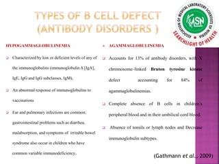 HYPOGAMMAGLOBULINEMIA
 Characterized by low or deficient levels of any of
the immunoglobulins (immunoglobulin A [IgA],
IgE, IgG and IgG subclasses, IgM),
 An abnormal response of immunoglobulins to
vaccinations
 Ear and pulmonary infections are common;
gastrointestinal problems such as diarrhea,
malabsorption, and symptoms of irritable bowel
syndrome also occur in children who have
common variable immunodeficiency.
 AGAMMAGLOBULINEMIA
 Accounts for 13% of antibody disorders, with X
chromosome–linked Bruton tyrosine kinase
defect accounting for 84% of
agammaglobulinemias.
 Complete absence of B cells in children’s
peripheral blood and in their umbilical cord blood.
 Absence of tonsils or lymph nodes and Decrease
immunoglobulin subtypes.
(Gathmann et al., 2009)
 