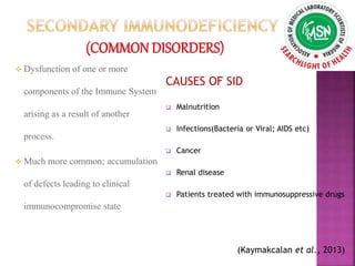  Dysfunction of one or more
components of the Immune System
arising as a result of another
process.
 Much more common; accumulation
of defects leading to clinical
immunocompromise state
CAUSES OF SID
 Malnutrition
 Infections(Bacteria or Viral; AIDS etc)
 Cancer
 Renal disease
 Patients treated with immunosuppressive drugs
(Kaymakcalan et al., 2013)
 