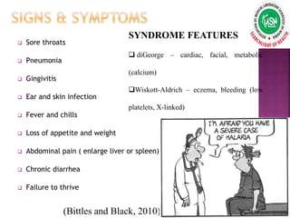  Sore throats
 Pneumonia
 Gingivitis
 Ear and skin infection
 Fever and chills
 Loss of appetite and weight
 Abdominal pain ( enlarge liver or spleen)
 Chronic diarrhea
 Failure to thrive
SYNDROME FEATURES
 diGeorge – cardiac, facial, metabolic
(calcium)
Wiskott-Aldrich – eczema, bleeding (low
platelets, X-linked)
(Bittles and Black, 2010)
 