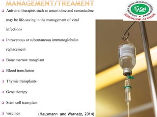  Antiviral therapies such as amantidine and ramantadine
may be life-saving in the management of viral
infections
 Intravenous or subcutaneous immunoglobulin
replacement
 Bone marrow transplant
 Blood transfusion
 Thymic transplants
 Gene therapy
 Stem cell transplant
 vaccines (Hausmann and Warnatz, 2014)
 