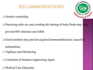  Genetic counseling.
 Practicing safer sex and avoiding the sharing of body fluids may help
prevent HIV infection and AIDS.
 Good nutrition may prevent acquired immunodeficiency caused by
malnutrition.
 Vigilance and Monitoring
 Limitation of Immune-suppressing Agent
 Medical Care Education
 