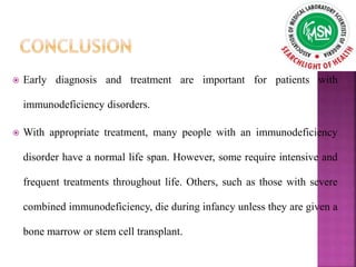  Early diagnosis and treatment are important for patients with
immunodeficiency disorders.
 With appropriate treatment, many people with an immunodeficiency
disorder have a normal life span. However, some require intensive and
frequent treatments throughout life. Others, such as those with severe
combined immunodeficiency, die during infancy unless they are given a
bone marrow or stem cell transplant.
 