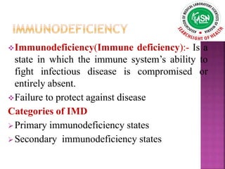 Immunodeficiency(Immune deficiency):- Is a
state in which the immune system’s ability to
fight infectious disease is compromised or
entirely absent.
Failure to protect against disease
Categories of IMD
Primary immunodeficiency states
Secondary immunodeficiency states
 