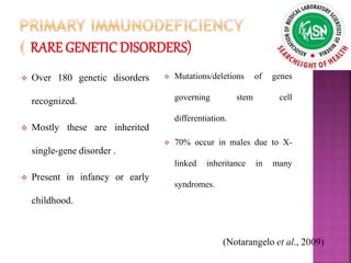  Over 180 genetic disorders
recognized.
 Mostly these are inherited
single-gene disorder .
 Present in infancy or early
childhood.
 Mutations/deletions of genes
governing stem cell
differentiation.
 70% occur in males due to X-
linked inheritance in many
syndromes.
(Notarangelo et al., 2009)
 
