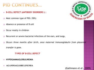  B-CELL DEFECT (ANTIBODY DISORDERS ) :
 Most common type of PID ( 50%)
 Absence or presence of B cell
 Occur mostly in children
 Recurrent or severe bacterial infections of the ears, and lungs,
 Occurs three months after birth, once maternal immunoglobulin from placental
transfer is gone.
TYPES OF B-CELL DEFECT
 HYPOGAMMAGLOBULINEMIA
 AGAMMAGLOBULINEMIA
(Gathmann et al., 2009)
 