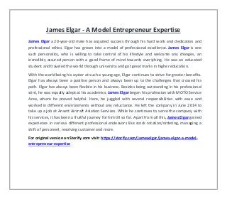 James Elgar - A Model Entrepreneur Expertise
James Elgar a 20-year-old male has acquired success through his hard work and dedication and
professional ethics. Elgar has grown into a model of professional excellence. James Elgar is one
such personality, who is willing to take control of his lifestyle and welcome any changes, an
incredibly assured person with a good frame of mind towards everything. He was an educated
student and traveled the world through university and got great marks in higher education.
With the world being his oyster at such a young age, Elgar continues to strive for greater benefits.
Elgar has always been a positive person and always been up to the challenges that crossed his
path. Elgar has always been flexible in his business. Besides being outstanding in his professional
stint, he was equally adept at his academics. James Elgar began his profession with MOTO Service
Area, where he proved helpful. Here, he juggled with several responsibilities with ease and
worked in different environments without any reluctance. He left the company in June 2014 to
take up a job at Ansett Aircraft Aviation Services. While he continues to serve the company with
his services, it has been a fruitful journey for him till so far. Apart from all this, James Elgar gained
experience in various different professional endeavors like stock rotation/ordering, managing a
shift of personnel, resolving customer and more.
For original version on Storify.com visit: https://storify.com/jameselgar/james-elgar-a-model-
entrepreneur-expertise
 