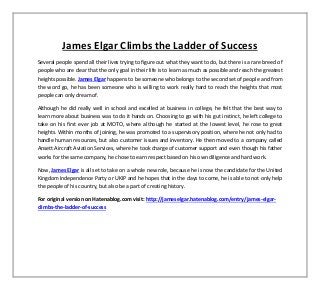 James Elgar Climbs the Ladder of Success
Several people spend all their lives trying to figure out what they want to do, but there is a rare breed of
people who are clear that the only goal in their life is to learn as much as possible and reach the greatest
heights possible. James Elgar happens to be someone who belongs to the second set of people and from
the word go, he has been someone who is willing to work really hard to reach the heights that most
people can only dream of.
Although he did really well in school and excelled at business in college, he felt that the best way to
learn more about business was to do it hands on. Choosing to go with his gut instinct, he left college to
take on his first ever job at MOTO, where although he started at the lowest level, he rose to great
heights. Within months of joining, he was promoted to a supervisory position, where he not only had to
handle human resources, but also customer issues and inventory. He then moved to a company called
Ansett Aircraft Aviation Services, where he took charge of customer support and even though his father
works for the same company, he chose to earn respect based on his own diligence and hard work.
Now, James Elgar is all set to take on a whole new role, because he is now the candidate for the United
Kingdom Independence Party or UKIP and he hopes that in the days to come, he is able to not only help
the people of his country, but also be a part of creating history.
For original version on Hatenablog.com visit: http://jameselgar.hatenablog.com/entry/james-elgar-
climbs-the-ladder-of-success
 