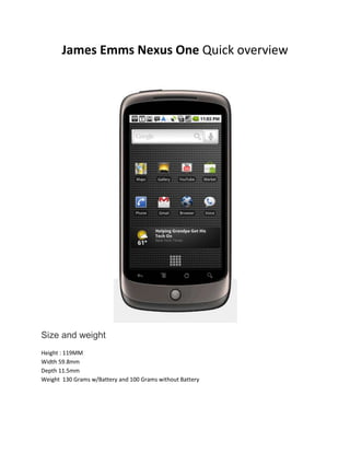 James Emms Nexus One Quick overview  Size and weight Height : 119MMWidth 59.8mmDepth 11.5mmWeight  130 Grams w/Battery and 100 Grams without Battery Display 3.7-inch (diagonal) widescreen WVGA AMOLED touchscreen800 x 480 pixels Camera & Flash 5 megapixelsAutofocus from 6cm to infinity2X digital zoomLED flashUser can include location of photos from phone’s AGPS receiverVideo captured at 720x480 pixels at 20 frames per second or higher, depending on lighting conditionsProcessor Qualcomm QSD 8250 1 GHz Operating system Android Mobile Technology Platform 2.1 (Eclair) Capacity 512MB Flash 512MB RAM4GB Micro SD Card  Buttons, connectors and controls Front / Top [1] Power [2] 3.5mm stereo headphone jack [3] Charging and notification indicator [4] Illuminated capacitive soft keys:Back, Home, Menu, and Search [5] Tri-color clickable trackball Back / Bottom [6] Camera [7] Camera flash [8] Speaker [9] Dock pin connectors [10] Micro USB port [11] Microphone Left side [12] Volume Control James Emms Nexus One Quick overview Information has been copied from http://www.google.com/phone/static/en_US-nexusone_tech_specs.html 