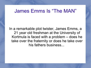 James Emms Is “The MAN” In a remarkable plot twister, James Emms, a 21 year old freshman at the University of Kortmula is faced with a problem – does he take over the fraternity or does he take over his fathers business...  