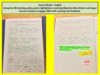 James Michie - English 
Using the SIR marking policy, green highlighters, Learning Objective Met stickers and Super 
Learner stamps to engage 10k6 with marking and feedback. 
 
