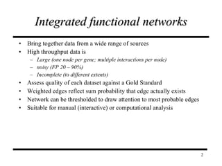 Integrated functional networks Bring together data from a wide range of sources High throughput data is  Large (one node per gene; multiple interactions per node) noisy   (FP 20 – 90%)  Incomplete (to different extents) Assess quality of each dataset against a Gold Standard Weighted edges reflect sum probability that edge actually exists Network can be thresholded to draw attention to most probable edges Suitable for manual (interactive) or computational analysis 