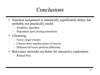 Conclusions Function assignment is statistically significantly better, but probably not practically useful Simplistic algorithm Dependant upon existing annotation Clustering Fewer, larger clusters Clusters draw together genes of interest Different GO terms perform differently Relevance networks are better for interactive exploration Related PoIs 