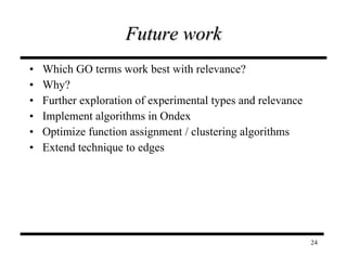 Future work Which GO terms work best with relevance? Why? Further exploration of experimental types and relevance Implement algorithms in Ondex Optimize function assignment / clustering algorithms Extend technique to edges 